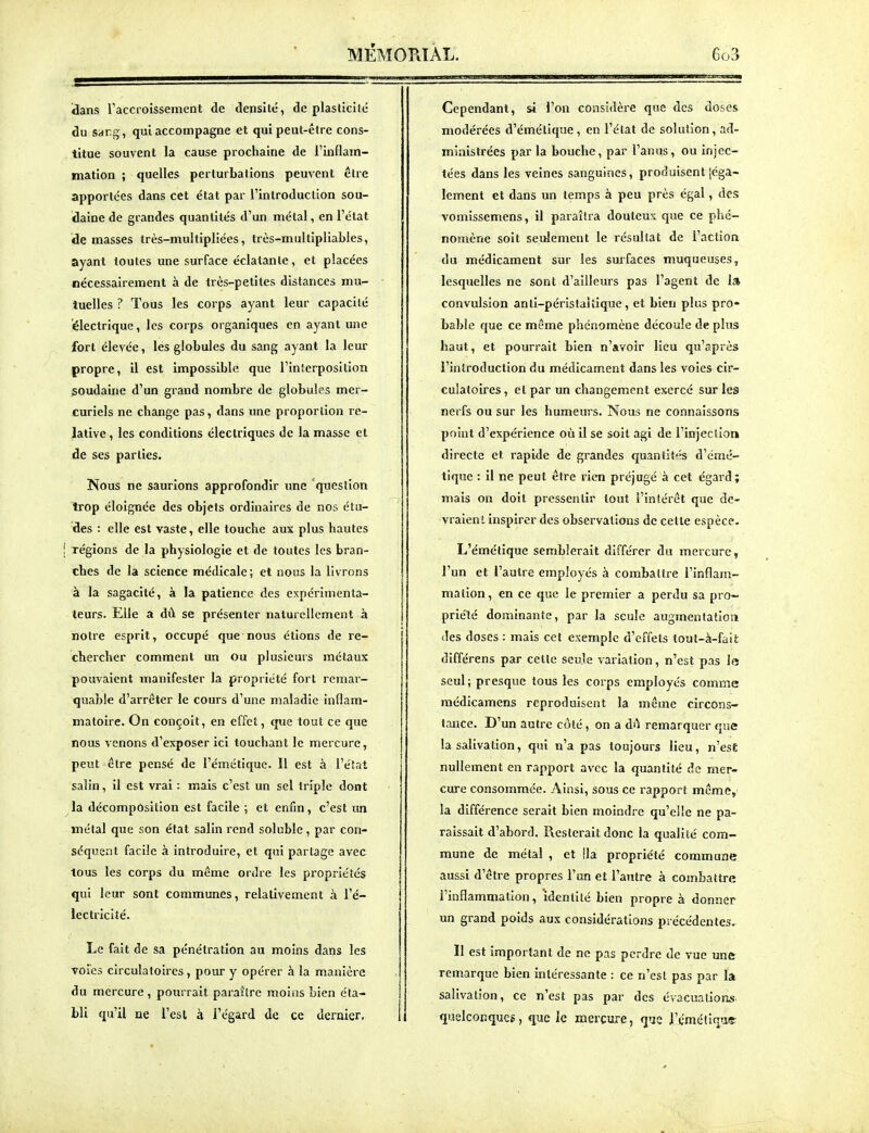 MÉMOmÀL. ïians l'accroissement de densité, de plasticité du sang, qui accompagne et qui peut-être cons- titue souvent la cause prochaine de l'inflam- mation ; quelles perturbations peuvent être apportées dans cet état par l'introduction sou- daine de grandes quantités d'un métal, en l'état de masses très-multipliées, très-multipliables, ayant toutes une surface éclatante, et placées nécessairement à de très-petites distances mu- tuelles ? Tous les corps ayant leur capacité électrique, les corps organiques en ayant une fort élevée, les globules du sang ayant la leur propre, il est impossible que l'interposition soudaine d'un grand nombre de globules mer- curiels ne change pas, dans une proportion re- lative , les conditions électriques de la masse et de ses parties. Nous ne saurions approfondir une 'question trop éloignée des objets ordinaires de nos étu- des : elle est vaste, elle touche aux plus hautes régions de la physiologie et de toutes les bran- ches de la science médicale; et nous la livrons à la sagacité, à la patience des expérimenta- teurs. Elle a dû se présenter naturellement à notre esprit, occupé que nous étions de re- chercher comment un Ou plusieurs métaux pouvaient manifester la propriété fort remar- quable d'arrêter le cours d'une maladie inflam- matoire. On conçoit, en effet, que tout ce que nous venons d'exposer ici touchant le mercure, peut être pensé de l'émétique. 11 est à l'état salin, il est vrai : mais c'est un sel triple dont la décomposition est facile ; et enfin, c'est un métal que son état salin rend soluble, par con- séquent facile à introduire, et qui partage avec tous les corps du même ordre les propriétés qui leur sont communes, relativement à l'é- lectricité. Le fait de sa pénétration au moins dans les voies circulatoires, pour y opérer à la manièr e du mercure , pourrait paraître moins bien éta- bli qu'il ne l'est à l'égard de ce dernier. Cependant, si l'on considère que des doses modérées d'émétique, en l'état de solution, ad- ministrées par la bouche, par l'anus, ou injec- tées dans les veines sanguines, produisent [éga- lement et dans un temps à peu près égal, des vomissemens, il paraîtra douteux que ce phé- nomène soit seulement le résultat de l'action du médicament sur les surfaces muqueuses, lesquelles ne sont d'ailleurs pas l'agent de 1» convulsion anti-périslaitique, et bien plus pro- bable que ce même phénomène découle de plus haut, et pourrait bien n'avoir lieu qu'après l'introduction du médicament dans les voies cir- culatoires , et par un changement exercé sur les nerfs ou sur les humeurs. Nous ne connaissons point d'expérience où il se soit agi de l'injectior» directe et rapide de grandes quantit^-s d'émé- tique : il ne peut être rien préjugé à cet égard; mais on doit pressentir tout l'intérêt que dc- vraien* inspirer des observations de cette espèce, L'émétique semblerait différer du mercure, l'un et l'autre employés à combattre l'inflam- mation, en ce que le premier a perdu sa pro- priété dominante, par la seule augmentation des doses : mais cet exemple d'effets tout-à-fait différens par cette seule variation, n'est pas le seul ; presque tous les corps employés comme médicamens reproduisent la mêsne circons- tance. D'un autre côté, on a dA remarquer que la salivation, qui n'a pas toujours lieu, n'est nullement en rapport avec la quantité de mer- cure consommée. Ainsi, sous ce rapport môme, la différence serait bien moindre qu'elle ne pa- raissait d'abord. Resterait donc la qualité com- mune de métal , et !la propriété commune aussi d'être propres l'un et l'aiitre à combattre l'inflammation, identité bien propre à donner un grand poids aux considérations précédentes. Il est important de ne pas perdre de vue une remarque bien intéressante : ce n'est pas par la salivation, ce n'est pas par des évacuations quelconqucg, que le mercure, que l'émétique