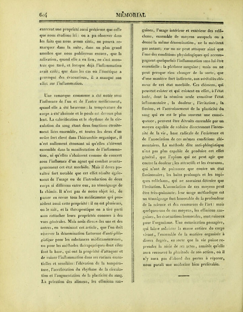 exercent une propriété aussi précieuse que celle que nous étudions ici : on a pu observer dans les faits que nous avons cités, on pourra re- marquer dans la suite, dans un plus grand nombre que nous publierons encore, que la salivation, quand elle a eu lieu, ne s'est mon- trée que tard, et lorsque déjà l'inflammation avait cédé ; que dans les cas où l'émétique a provoqué des évacuations, il a manqué son tiffel sur l'inflammation. Une remarque commune a été notée sous l'influence de l'un et de l'autre médicament, quand elle a été beureuse : la température du corps a été abaissée et le pouls est devenu plus lent. La calorification et le rhytbme de la cir- culation du sang étant deux fonctions étroite- ment liées ensemble, et toutes les deux d'un ordie fort élevé dans l'hiérarchie organique, il n'est nullement étonnant ni qu'elles s'élèvent ensemble dans la manifestation de l'inflamma- tion, ni qu'elles s'abaissent comme de concert sous l'influence d'un agent qui combat avanta- geusement cet état morbide. Mais il devra pa- raître fort notable que cet effet résulte égale- ment de l'usage ou de l'introduction de deux corps si différens entre eux, au témoignage de la chimie. Il n'est pas de notre objet ici, de passer en revue tous les médicamens qui pos- sèdent aussi cette propriété : il en est plusieurs, on le sait, et la thérapeutique en a tiré parti sans rattacher leurs propriétés connues à des vues générales. Mais nous diro.is des uns et des autres, en terminant cet article, que l'on doit réserver la dénomination fastueuse A\inti-pJi/a- gktujue pour les substances médicamenteuses, ou pour les méthodes thérapeutiques dont elles font la base, qui ont la propriété d'attaquer et de ruiner l'inflammation dans ses racines essen- tielles et sensibles : l'élévation de la tempéra- ture, l'accélération du rhytbme de la circula- tion et l'augmentation de la plasticité du sang. La privation des alimens, les effusions san- guines , l'usage intérieur et extérieur des relâ- chans, ensemble de moyens auxquels on a donné la même dénomination, ne la méritent pas autant; car on ne peut attaquer ainsi que 1 une des conditions physiologiques qui accom- pagnent quelquefois l'inflammation sans lui être essentielle : la pléthore sanguine ; mais on ne peut presque rien changer de la sorte, que d'une manière fort indirecte, diXkwériiables élé- niens de cet état morbide. Ces élémens, qui peuvent exister et qui existent en effet, à l'état isolé, dont la réunion seule constitue l'état inflammatoire , la douleur , l'irritation , la fluxion, et l'accroissement de la plasticité da sang qui en est le plus souvent une consé- quence , peuvent être détruits ensemble par un moyen capable de réduire directement l'inten- sité de la vie, base radicale de l'existence et de l'association de ces mêmes conditions élé- mentaires. La méthode dite anti-phlogistique n'est pas plus capable de produire cet effet général, que l'opium qui ne peut agir que contre la douleur ; les attractifs et les évacuans, qui n'ont de puissance que contre un état fluxionnaire ; les bains prolongés et les topi- ques relâchans, qui ne sauraient détruire que l'irritation. L'association de ces moyens peut être très-puissante; leur usage méthodique est un témoignage fort honorable de la profondeur de la science et des ressources de l'art: mais quelques-uns de ces moyens, les effusions san- guines, les évacuations humorales, sont ruineux pour l'organisme. Une entoxication passagère, qui laisse suL::ister la masse entière du corps vivant, l'ensemble de la matière organisée à divers degrés, en sorte que la vie puisse re- prendre la série de ?cs actes , aussitôt qu'elle aura recouvré la plénitude de son action, où il n'y aura pas d'abord des pertes à réparer, nous paraît une médecine bien préférable.