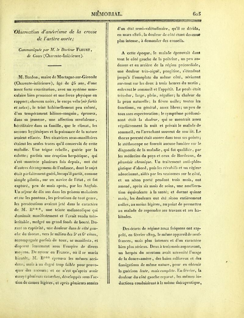 Observation d'aneWisme de la crosse de l'artère aorte; Communiquée par M. le Docteur FleurY , de Cozes (Gharcntc-înférieure). M. Bardon, maire de Mortagne-sur-Gironde (Charente-inférieure), âgé de 4^ ans, d'une assez forte constitution, avec un système mus- culaire bien prononcé et une force physique en rapport; cheveux noirs, le corps veha{virforlis H sa/ax), le teint habiluellement peu coloré, tVun tempérament bilioso-sanguin, éprouva, dans sa jeunesse, une affection scrofuleuse , héréditaire dans sa famille, que le climat, les secours hygiéniques et la puissance dé la nature avaient effacée. Des cicatrices sous-maxillaires étaient les seules traces qu'il conservât de cette maladie. Une teigne rebelle, guérie par la calotte; parfois une éruption herpétique, qui s'est montrée plusieurs fois depuis, ont été d'autres dérangemens de l'enfance, dont le sujet était parfaitement guéri, lorsqu'il partit, comme simple pilotin, sur un navire de l'état, et fut capturé, peu de mois après, par les Anglais. Un séjour de dix ans dans les prisons malsaines et sur les pontons, les privations de tout genre, les persécutions avaient jeté dans le caractère de M. B***, une teinte mélancolique qui dominait manifestement et l'avait rendu très- irritable , malgré un grand fonds de bonté. Du- rant sa captivité, une douleur dans le câté gau- che du thorax, vers le milieu des 5*^ et 6° côtes, accompagnée parfois de toux, se manifesta, et disparut lentement sous l'empire de divers moyens. De retour en France, où il se maria bientôt, M. B*** éprouva les mêmes acci- dens, mais à ua degré trop faible pour provo- quer des secours; et ce n'est qu'après avoir essuyé plusieurs catarrhes, développés sous l'ac- tion de causes légères, et après plusieurs années d'un état semi-valétudinaire, qu'il se décida, en mais 1826, la douleur de côté étant devenue plus intense, à demander des conseils. A celte époque, îe malade éprouvait dans tout le côté gauche de la poitrine , un peu au- dessus et en arrière de la région précordiale, une douleur très-aiguë, pongisive, s'étendaiit jusqu'à l'omoplate du même côté, sévissant sur-tout sur les deux à trois heures du matin , enlevant le sommeil et l'appélit. Le pouis était très-dur, large, plein, régulier; la chaleur de la peau naturelle; la fièvre nulle; toutes les fonctions, en général, assez libres; un peu de toux sans expectoration; le symptôme prédomi- nant était la douleur, qui se montrait assez régulièrement la nuit et privait le malade de sommeil, en l'arrachant souvent de son iit. Le thorax percuté était sonore dans tous ses points ; le stéthoscope ne fournit aucune lumière sur le diagnostic de la maladie , qui fut qualifiée , par les médecins du pays et ceux de Bordeaux, de pleurésie chronique. Un traiïement anti-phlo- gistique d'abord, puis les révulsifs et un régime adoucissant, aidés par les ventouses sur le côté, et un sélon porté pendant trois mois, ont amené, après six mois de soins, une améliora- tion équivalente à la santé; et durant quinze mois, les douleurs ont été sinon entièrement nulles, au moins légères, au point de permettre au malade de reprendre ses travaux et ses ha- bitudes. Des écarts de régime assez fréquens ont rap- pelé, en février 182g, le même appareil de souf- frances, mais plus intenses et d'un caractère bien plus sérieux. Deux à trois mois auparavant, un herpès du scrotum avait nécessité l'usage de la douce-amère , des bains sulfureux et des fumigations de même nature, pour en obtenir la guérison lenle, mais complète. Un {évvier, la douleur du côté gauche reparut, les même^ in- ductions conduisirent à la même thérapeutique,