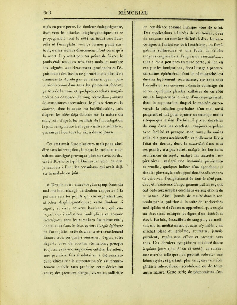 mais en pure perle. La douleur était poignante, fixée vers les attaches diaphragma tiques et se propageant à tout le côté en tirant vers l'ais- selic et l'omopiale; vers ce dernier point sur- tout, où les violens élancemens n'ont cessé qu'à la mort. Il y avait peu ou point de fièvre; le pouls était toujours très-dur ; mais le nombre des saignées antérieurement pratiquées et l'é- puisement des forces ne permettaient plus d'en diminuer la dureté par ce même moyen ; per- cussion sonore dans tous les points du thorax; parfois de la toux et quelques crachats sangui- nolens ou composés de sang vermeil ; autant de symptômes accessoires: le plus sérieux est la douleur, dont la cause est indéfinissable, soit d'après les idées déjà établies sur la nature du mal, soit d'après les résultats de l'investigation la plus scrupuleuse à chaque visite consultative, qui curent lieu tous les dis à douze jours. Cet état avait duré plusieurs mois pour ainsi dire sans interruption, lorsque le médecin con- sultant soussigné provoqua plusieurs avis écrits, tant à Rocheforl qu'à Bordeaux: voici ce que je mandais à l'un des consuilans qui avait déjà vu le malade en juin. «f Depuis notre entrevue, les symptômes du mal ont bien changé : la douleur rapportée à la poitrine vers les points qui correspondent aux attaches diaphragmatiqucs ; cette douleur si aiguë, si vive, souvent lancinante, qui en- voyait des irradiations multipliées et comme c/cciri(jues, dans les membres du même côté, et sur-tout dans le bras et vers Vangle inférieur de l'omoplate; celte douleur a sévi cruellement durant trois ou quatre semaines, depuis votre départ, avec de courtes rémissions, presque toujours sans une suspension entière. Le séton, une première fois si salutaire, a été sans au- cune efficacité : la suppuration s'y est promp- temenl établie sans produire celte dérivation aclivç des premier^ temps, vivement sollicitée et considérée comme l'unique voie de salut. Des applications réitérées de ventouses, deux de sangsues au nombre de huit à dix , les nar- cotiques à l'intérieur et à l'extérieur, les fumi- gations sulfureuses et une foule de faibles moyens empruntés à Vempirisme raisonné. , tout a été à peu près <n pure perte, si l'on en exceple les fumigations, dont l'usage a procuré un calme éphémère. Tout le côté gauche es! devenu légèrement œdémateux, sur-tout sous l'aisselle et aux environs , dans le voisinage du séton ; quelques glandes axillaires de ce côté ont été long-temps le siège d'un engorgement, dans la suppuration duquel le malade entre- voyait la solution prochaine d'un mal aussi poignant et fait pour épuiser un courage moins stoïque que le sien. Parfois, il y a eu des stries de sang dans les crachats, toujours expulsés avec facilité et presque sans toux ; du moins celle-ci a paru accidentelle et nullement liée à l'état du thorax, dont la sonoréité, dans tous ses points, n'a pas varié, malgré les horribles souffrances du sujet, malgré les anxiétés res- piratoires , malgré une insomnie persistante et cruelle, quelques indices d'un épanchement dans les plèvres, la présuppositiondes adhérences de celles-ci, l'empalement de tout le côté gau- che , et l'existence d'engorgemens axillaires, qui ont cédé aux simples émolliens ou aux efforts de la nature. Ainsi, jamais de maZ/Ve dans le son rendu par la poitrine à la suite de recherches multipliées et de l'examen approfondi qu'a exigés un état aussi critique et digne d'un intérêt si élevé. Parfois, des caillots de sang pur, vermeil, suivant immédiatement et sans s'y mêler, im crachat blanc ou grisâtre, spumeux, jamais purulent, rendu sans effort et presque sans toux. Ces derniers symptômes ont duré douze à quinze jours (du i au i5 août) , en suivant une marche telle que l'on pouvait redouter une hémoptysie; et partant, plus tard, une véritable phlhisie tuberculeuse, scrofuleuse ou de toute autre nature. Cette série de phénomènes s'est