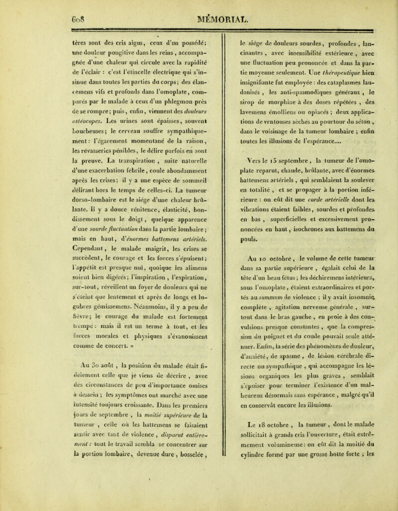 lères sont des cris aigus, ceux d'un possédé; une douleur pongilive dans les reins , accompa- gnée d'une chaleur qui circule avec la rapidité de l'éclair : c'est l'étincelle électrique qui s'in- sinue dans toutes les parties du corps; des élan- cemens vifs et profonds dans l'omoplate, com- parés par le malade à ceux d'un phlegmon près de se rompre ; puis, enfin, viennent des douleurs ostéocopes. Les urines sont épaisses, souvent Lourbeuses; le cerveau souffre sympathique- raent: l'égarement momentané de la raison, les rêvasseries pénibles, le délire parfois en sont la preuve. La transpiration , suite naturelle d'une exacerbation fébrile, coule abondamment après les crises; il y a une espèce de sommeil «lélirant hors le temps de celles-ci. La tumeur dorso-lombaire est le siège d'une chaleur brû- lante. 11 y a douce rcnitence, élasticité, bon- dissement sous le doigt, quelque apparence d une sourde jluctualion dans la partie lombaire ; mais en haut, à''énormes lattemens artériels. Cependant, le malade maigrit, les crises se succèdent, le courage et les forces s'épuisent; l'appétit est presque nul, quoique les alimens soient bien digérés; l'inspiration , l'expiration, sur-iout, réveillent un foyer de douleurs qui ne s éteint que lentement et après de longs et lu- gubres gémissemens. Néanmoins, il y a peu de fièvre; le courage du malade est fortement trempé: mais il est un terme à tout, et les forces morales et physiques s'évanouissent comme de concert. » Au 3o août , la position du malade était fi- dèlement celle que je viens de décrire , avec des circonstances de peu d'importance omises à dessein ; les symptômes ont marché avec une intensité toujours ci'oissantc. Dans les premiers jours de septembre , la moitié supérieure de la tumeur , celle où les batlcmens se faisaient sentir avec tant de violence, disparut entière- nient : tout le travail sembla se concentrer $ur la portion lombaire, devenue dure , bosselée , le siège de douleui s sourdes, profondes , lan- cinantes , avec insensibilité extérieure , avec une fluctuation peu prononcée et dans la par- tie moyenne seulement. Une thérapeutique biea insignifiante fut employée : des cataplasmes lau- danisés , les anti-spasmodiques généraux , le sirop de morphine à des doses répétées , de* lavemens émolliens ou opiacés ; deux applica- tions de ventouses sèches au pourtour du sélon y dans le voisinage de la tumeur lombaire ; enfia toutes les illusions de l'espérance.... Vers le i5 septembre , la tumeur de l'omo- plate reparut, chaude, brûlante, avec d'énorme* ballemens artériels , qui semblaient la soulever en totalité , et se propager à la portion infé- rieure : on eût dit une corde artérielle dont le* vibrations étaient faibles, sourdes et profondes, en bas , superficielles et excessivement pro-^ noncées en haut, isochrones aux baltemens du pouls. Au lo octobre , le volume de cette tumeur dans sa partie supérieure , égalait celui de la tôle d'un beau fétus ; les déchiremens intérieurs, sous l'omoplate, étaient extraordinaires et por- tés au .sMmmKm de violence ; il y avait insomnie complète , agitation nerveuse générale , sur- tout dans le bras gauche , en proie à des con- vulsions presque constantes , que la conipres- sion du poignet et du coude pouvait seule atté- nuer. Enfm, la série des phénomènes de douleur, d'anxiété, de spasme , de lésion cérébrale di- recte ou sympathique , qui accompagne les lé- sions organiques les plus graves , semblait s'épuiser pour terminer l'existence d'un mal- heureux désormais sans espérance , malgré qu'il en conservât encore les illusions. Le 18 octobre , la tumeur , dont le malade sollicitait à grands cris l'ouverture, était extrê- mement volumineuse: on eût dit la moitié du cylindre formé par une grosse boite forte ; les %