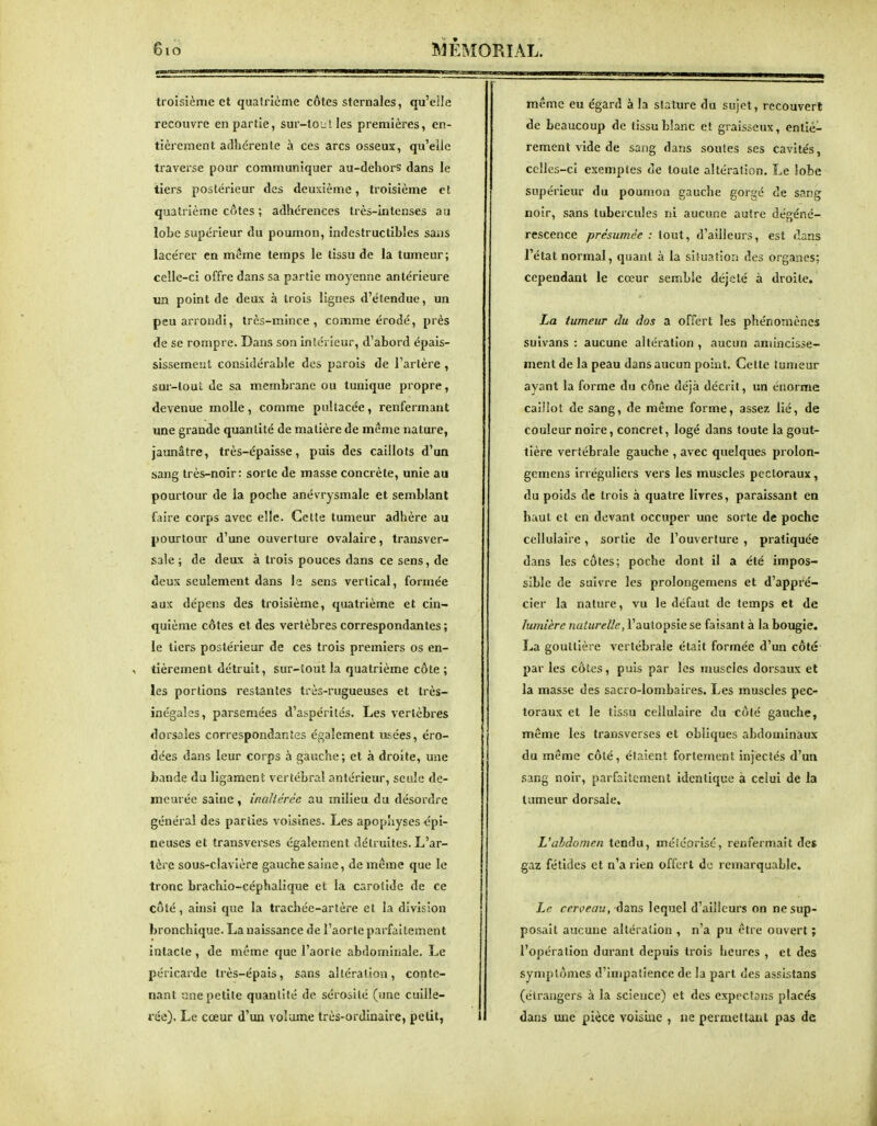 troisième et quatrième côtes sternaies, qu'elle recouvre en partie, sur-tout les premières, en- tièrement adhorenle à ces arcs osseux, quVile traverse pour communiquer au-dehors dans le tiers postérieur des deuxième, troisième et quatrième côtes ; adhérences très-intenses au lobe supérieur du poumon, indestructibles sans lacérer en même temps le tissu de la tumeur; celle-ci offre dans sa partie moyenne antérieure un point de deux à trois lignes d'étendue, un peu arrondi, très-mince, comme érodé, près de se rompre. Dans son intérieur, d'abord épais- sissemeîit considérable dos parois de l'artère , sur-tout de sa membrane ou tunique propre, devenue molle, comme pultacée, renfermant une grande quantité de matière de même nature, jaunâtre, très-épaisse, puis des caillots d'un sang très-noir: sorte de masse concrète, unie au pourtour de la poche anévrysmale et semblant faire corps avec elle. Cette tumeur adhère au pourtour d'une ouverture ovalaire, transver- sale ; de deux à trois pouces dans ce sens, de deux seulement dans le sens vertical, formée aux dépens des troisième, quatrième et cin- quième côtes et des vertèbres correspondantes ; le tiers postérieur de ces trois premiers os en- tièrement détruit, sur-tout la quatrième côte ; les portions restantes très-rugueuses et très- inégales, parsemées d'aspérités. Les vertèbi'es dorsales correspondantes également usées, éro- dées dans leur corps à gauche; et à droite, une bande du ligament vertébral antérieur, seule de- meurée saine, inaltérée au milieu du désordre général des parties voisines. Les apop'iyses épi- neuses et transverses également détruites. L'ar- tère sous-clavière gauche saine, de même que le tronc brachio-céphalique et la carotide de ce côté, ainsi que la trachée-artère et la division bronchique. La naissance de l'aorte parfaitement intacte , de même que l'aorte abdominale. Le péricarde très-épais, sans alléralion, conte- nant une petite quantité de sérosité (une cuille- rée). Le cœur d'un volume très-ordinaire, petit, même eu égard à la stature du sujet, recouvert de beaucoup de tissu blanc et graisseux, entiè- rement vide de sang dans soutes ses cavités, celles-ci exemptes de toute altération. Le îobe supérieur du poumon gauche gorgé de sang noir, sans tubercules ni aucune autre dégéné- rescence présumée : tout, d'ailleurs, est dans l'état normal, quant à la situation des organes; cependant le cœur semble déjelé à droite. La tumeur du dos a offert les phénomènes suivans : aucune altération , aucun amincisse- ment de la peau dans aucun point. Cette tumeur ayant la forme du cône déjà décrit, un énorme caiHot de sang, de même forme, assez lié, de couleur noire, concret, logé dans toute la gout- tière vertébrale gauche , avec quelques prolon- gcmens irréguliers vers les muscles pectoraux, du poids de trois à quatre livres, paraissant en haut et en devant occuper une sorte de poche cellulaire, sortie de l'ouverture , pratiquée dans les côtes; poche dont il a été impos- sible de suivre les prolongemens et d'appré- cier la nature, vu le défaut de temps et de lumière naturelle, l'autopsie se faisant à la bougie. La gouttière vertébrale était formée d'un côté par les cotes, puis par les muscles dorsaux et la masse des sacro-lombaires. Les muscles pec- toraux et le tissu cellulaire du côté gauche, même les transverses et obliques abdominaux du même côté, étaient fortement injectés d'un sang noir, parfaitement identique à celui de la tumeur dorsale. L'abdomen tendu, méiéorisc, renfermait des gaz fétides et n'a rien offert de remarquable. Le cerceau, dans lequel d'ailleurs on ne sup- posait aucune alléralion , n'a pu être ouvert ; l'opération durant depuis trois heures , et des symptômes d'impatience de la part des assistans (étrangers à la science) et des expeclans placés dans une pièce voisine , ne permettant pas de