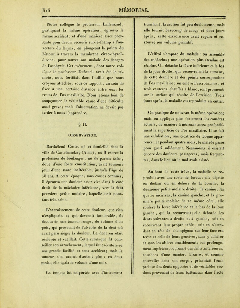 Notre colJègue le professeur Lallemand , pratiquaQt la mi-me opération , éprouva le même accident ; et d'une manière assez pres- sante pour devoir recourir sur-le-champ à l'ou- verture du larynx, en plongeant la pointe du bistouri à travers la membrane circo-thyroï- dienne, pour sauver son malade des dangers de l'asphyxie. Cet événement, dont notre col- lègue le professeur Dubrueil avait été le té- moin, nous fortifiait dans l'utilité que nous croyons attachée , sous ce rapport, au soin de fixer à une certaine distance entre eux, les restes de l'os maxillaire. Nous étions loin de soupçonner la véritable cause d'une difficulté aussi grave; mais l'observation ne devait pas tarder à nous l'apprendre. § II. OBSERVATION. Barthéîemi Cosle, né et domicilié dans Fa ville de Castelnaudary (Aude), où îl exerce la profession de boulanger, n'é de parens sains, doué d'une forte constitution, avait toujours joui d'une santé inaltérable, jusqu'à l'âge de 28 ans. A cette époque, sans causes connues, il éprouva une douleur assez vive dans le côté droit de la mâchoire inférieure, vers la dent première petite molaire, laquelle était pour- tant très-saine. L'accroissement de cette douleur, que rien n'expliquait, et qui devenait intolérable, fit découvrir une tumeur rouge , du volume d'un pois, qui provenait de l'alvéole de la dent où avait paru siéger la douleur. La dent en était soulevée et vacillait. Celte remarque fit con- seiller son arrachement, lequel fut exécuté avec une grande facilité et sans accident; mais la tumeur s'en accrut d'autant plus : en deux mois , elle égala le volume d'une noix. La tumeur fut emportée avec l'instrument tranchant : la section fut peu douloureuse, mais elle fournit beaucoup de sang; et deux jours après , cette excroissance avait reparu et re- couvré son volume primitif. L'effroi s'empare du malade : on assemblé des médecins ; une opération plus étendue est résolue. On détache la lèvre inférieure et le bas de la joue droite, qui recouvraient la tumeur, de cette dernière et des points correspondans de l'os maxillaire ; on enlève l'excroissance , et trois cautères, chauffés à blanc, sont promenés sur la surface qui résulte de l'excision. Trois jours après, la maladie est reproduite en entier. On pratique de nouveau la même opération j mais on applique plus fortement les cautères actuels, de manière à nécroser assez profondé- ment la superficie de l'os maxillaire. Il se fait une exfoliation , une cicatrice de bonne appa- rence; et pendant quatre mois, le malade passe pour guéri solidement. Néanmoins, il existait encore des douleurs passagères, mais fréquea- tes, dans le lieu où le mal avait existé. Au bout de cette trêve , la maladfe se re- produit avec une sorte de fureur : elle déjette en dedans ou en dehors de la bouche, la deuxième petite molaire droite , la canine, les quatre incisives, la canine gauche, et la pre- mière petite molaire de ce même côté ; elle soulève la lèvre inférieure et le bas de la joue gauche , qui la recouvrent; elle déborde les dents suivantes à droite et à gauche, soit en recouvrant leur propre table, soit en s'éten- dant en têle de champignon sur leur face ex- terne et celle de leurs gencives, sans y adhérer et sans les altérer sensiblement; son prolonge- ment supérieur, couronné des dents antérieures, couchées d'une manière bizarre, et comme ensevelies dans son corps , présentait l'em- preinle des dents opposées et de véritables sec- tions provenant de leurs battemens dans l'acte