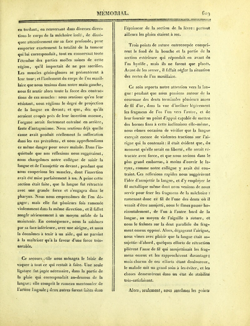 en tordant, en renversant dans diverses direc- tions le corps de la mâchoire isolé , de dissé- quer attentivement sur sa face profonde, pour emporter exactement la totalité de la tumeur qui lui correspondait, tout en conservant toute l'étendue des parties molles saines de cette région, qu'il importait de ne pas sacrifier. Les muscles génio-glosses se présentèrent à leur tour -, et l'isolement du corps de l'os maxil- laire que nous tenions dans notre main gauche, nous fit sentir alors toute la force des contrac- tions de ces muscles : nous sentions qu'en leur résistant, nous réglions le degré de projection de la langue en devant ; et que, dès qu'ils seraient coupés près de leur insertion osseuse, l'organe serait fortement entraîné en arrière, faute d'antagonisme. Nous sentions déjà quelle cause avait produit réellement la suffocation dans les cas précédens, et nous appréhendions ce même danger pour notre malade. Dans l'in- quiétude que nos réflexions nous suggéraient, nous chargeâmes notre collègue de saisir la langue et de l'assujettir en devant, pendant que nous couperions les muscles, dont l'insertion avait été mise parfaitement à nu. A peine cette section était faite, que la langue fut rétractée avec une grande force et s'engagea dans le pharynx. Nous nous empressâmes de l'en dé- gager; mais elle fut -plusieurs fois ramenée violemment dans la même direction, et il fallut songer sérieusement à un moyen solide de la maintenir. En conséquence, nous la saisîmes par sa face inférieure, avec une airigne, et nous la donnâmes à tenir à un aide, qui ne parvint à la maîtriser qu'à la faveur d'une force très- notable. Ce secours ;Uile nous ménagea le loisir de vaquer à tout ce qui restait à faire. Une seule ligature fut jugée nécessaire, dans la partie de la plaie qui correspondait au-dessous de la langue ; elle comprit le rameau mentonnier de l'artère l'nguale ; deux autres furent faites dans l'épaisseur de la section de la lèvre : partout ailleurs les plaies étaient à sec. Trois points de suture entrecoupée compri- rent le fond de la bouche et la partie de la section extérieure qui répondait en avant de l'os hvoïde, mais ils ne furent que placés. Avant de les serrer, il fallait régler la situation des restes de l'os maxillaire. Ce soin reporta notre attention vers la lan- gue : pendant que nous passions autour de la couronne des dents terminales plusieurs anses de fil d'or, dans la vue d'incliner légèrement les fragmens de l'os l'un vers l'autre, et de leur fournir xm point d'appui capable de mettre des bornes fixes à cette inclinaison elle-même, nous eûmes occasion de vérifier que la langue exerçait encore de violentes tractions sur l'ai- rigne qui la contenait: il était évident que, du moment qu'elle serait en liberté, elle serait ré- tractée avec force, et que nous serions dans le plus grand embarras, à moins d'ouvrir le la- rynx, comme notre collègue y avait été con- traint. Ces réflexions rapides nous suggérèrent l'idée d'assujettir la langue, et d'y employer le fil métallique même dont nous venions de nous servir pour fixer les fragmens de la mâchoire : ramenant donc ce fil de l'une des dents où il venait d'être assujetti, nous le fîmes passer ho- rizontalement, de l'un à l'autre bord de la langue, au moyen de l'aiguille à suture, el: nous le fixâmes sur la dent parallèle du frag- ment osseux opposé. Alors, dégageant l'airigne,; nous vîmes avec plaisir que la langue était as- sujettie: d'abord, quèlques efforts de rétractioa plièrent l'anse de fil qui assujettissait les frag- mens osseux et les rapprochèrent davantage î mais chacun de ces efforts étant douloureux, le malade mit un grand soin à les éviter, et les choses demeurèrent dans un état de stabilité très-satisfaisant. Alors, seyîemeni; nous serrâmcis les points