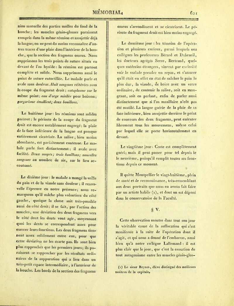 nion mutuelle des parties molles du fond de la bouche ; les muscles génio-glosses paraissent compris dans la même réunion et assujettir déjà la langue; on ne peut du moins reconnaître d'au- tres traces d'une plaie dans l'intérieur de la bou- che , que la section des fragmens osseux. Nous supprimons les trois points de suture situés en devant de l'os hyoïde : la réunion est partout complète et solide. Nous supprimons aussi le point de suture entortillée. Le malade parle et avale sans douleur. Huit sangsues réitérées sous la coupe du fragment droit ; cataplasme sur le même point; eau d'orge miellée pour boisson; gargarisme émollient; deux bouillons. Le huitième jour : les réunions sont solides partout ; le périoste de la coupe du fragment dfoit est encore notablement engorgé ; la plaie de la face inférieure de la langue est presque entièrement cicatrisée. La salive , bien moins abondante, est parfaitement contenue. Le ma- lade parle fort distinctement ; il avale avec facilité. Deux soupes; trois bouillons; nouvelles sangsues au nombre de six, sur le lieu ac- coutumé. Le dixième jour : le malade a mangé la veille du pain et de la viande sans douleur ; il renou- velle l'épreuve en notre présence; nous re- marquons qu'il mâche plus volontiers du côlé gauche, quoique la chose soit très-possible aussi du côté droit; il se fait, par l'action des muscles, une déviation des deux fragmens vers le côté dont les dents vont agir, moyennant quoi les dents se correspondent assez pour exercer leurs fonctions. Les deux fragmens tien- nent assez solidement entre eux, pour que cette dévialioo ne les écarte pas. Ils sont bien plus rapprochés que les premiers jours ; ils pa- raissent se rapprocher par les résultats ordi- naires de la suppuration qui a lieu dans un très-petit espace intermédiaire , à l'intérieur de la bouche. Les bords de la section des fragmens osseux s'arrondissent et se cicatrisent. Le pé- rioste du fragment droit est bien moins engorgé. Le douzième jour : les témoins de l'opéra- tion et plusieurs curieux, parmi lesquels nos collègues les professeurs Bérard et Dubrueil, les docteurs agrégés Serre, Bertrand, quel- ques médecins étrangers, vinrent par curiosité voir le malade prendre un repas, et s'assurer qu'il était en effet en état de mâcher le pain le plus dur, la viande, de boire avec un verre ordinaire, de contenir la salive, soit en man- geant, soit en parlant, enfin de parler aussi distinctement que si l'os maxillaire n'eût pas été mutilé. La langue guérie de la plaie de sa face inférieure, bien assujettie derrière le point de concours des deux fragmens, peut exécuter librement tous les mouvemens, mêr\e celui par lequel elle se porte horizontalement en devant. Le vingtième jour: Coste est complètement guéri; mais il peut passer pour tel depuis le le neuvième, puisqu'il remplit toutes ses fonc- tions depuis ce moment. Il quitte Montpellier le vingt-huitième, plein de sanié et de reconnaissance, très-ressemblant aux deux portraits que nous en avons fait faire par un arlistfe habile (i), et dont un est déposé dans le conservatoire de la Faculté. § V. Cette observation montre dans tout son jour la véritable cause de la suffocation qui s'est manifestée à la suite de l'opération dont il s'agit, et qui nous a donné de l'embarras, aussi bien qu'à notre collègue Lallemand : il est plus clair que le jour, que c'est la cessation de tout antagonisme entre les muscles génio-glos- (i) Le sieur Reynes, e'iève distingue des meilleurs maîtres de la capitalet