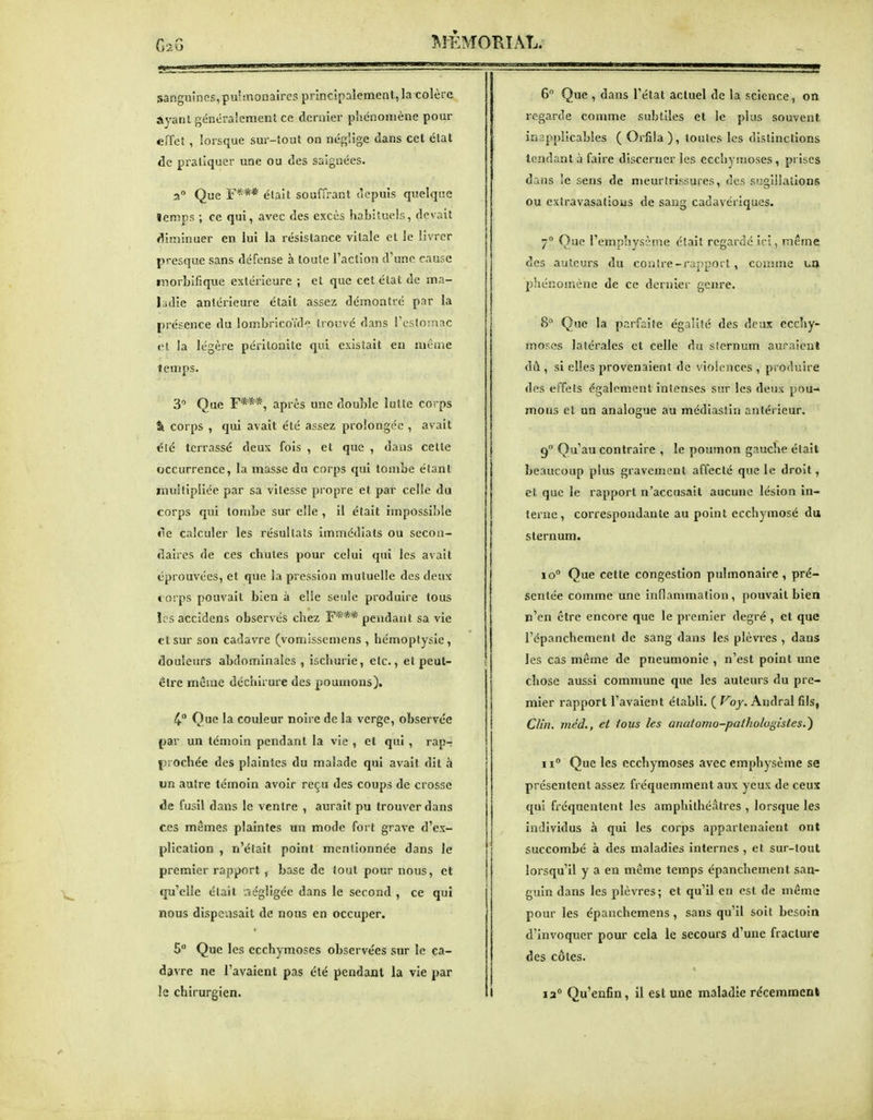 sanguines,pulmonaires principalement, la colère Ayant généralement ce dernier phénomène pour effet , lorsque sur-tout on néglige dans cet élat de pratiquer une ou des saignées. 2 Que E*** était souffrant depuis quelque lemps ; ce qui, avec des excès habituels, devait ^!iminuer en lui la résistance vitale et le livrer presque sans défense à toute l'action d'une cause morbifique extérieure ; et que cet élat de ma- ladie antérieure était assez démontré par la présence du lombricoYdo trouvé dans TLSIoinac <'l la légère péritonite qui existait en mcme temps. 3 Que F***, après une double lutte corps %. corps , qui avait été assez prolongée , avait été terrassé deux fois , et que , dans celte occurrence, la masse du corps qui tombe étant multipliée par sa vitesse propre et par celle du corps qui tombe sur elle , il était impossible «le calculer les résultats immédiats ou secon- daires de ces chutes pour celui qui les avait éprouvées, et que la pression mutuelle des deux » orps pouvait bien à elle seule produire tous îcsaccidens observés chez F*** pendant sa vie et sur son cadavre (vomissemens , hémoptysie, douleurs abdominales , ischurie, elc., et peut- être même déchirure des poumons), 4.° Que la couleur noire de la verge, observée par un témoin pendant la vie , et qui , rap- prochée des plaintes du malade qui avait dit à un autre témoin avoir reçu des coups de crosse de fusil dans le ventre , aurait pu trouver dans ces mêmes plaintes un mode fort grave d'ex- plication , n'était point mentionnée dans le premier rapport, base de tout pour nous, et tju'elle était riégligée dans le second , ce qui nous dispensait de nous en occuper. 5° Que les ecchymoses observées sur le ca- davre ne l'avaient pas été pendant la vie par le chirurgien. 6 Que , dans l'état actuel de la science, on regarde comme subtiles et le plus souvent inapplicables ( Orfila ), toutes les dislinctions tendant à faire discerner les ecchymoses, prises dans !e sens de meurtrissures, des sugiilalions ou extravasatioiis de sang cadavériques. 7 Que l'emphysème était regarde ici, même des auteurs du conîre-i'appoil, comme un phénomène de ce dernier genre. 8° Que la parfaite égalité des deux ecchy- moses latérales et celle du sternum auraient dû , si elles provenaient de violences , produire des effets également intenses sur les deux pou- mous et un analogue au médiaslin antérieur. 9 Qu'au contraire , le poumon gauche était beaucoup plus gravement affecté que le droit, et que le rapport n'accusait aucune lésion in- terne, correspondante au point ecchymosé du sternum. 10° Que cette congestion pulmonaire, pré- sentée comme une inflammation, pouvait bien n'en être encore que le premier degré , et que l'épanchement de sang dans les plèvres , dans les cas même de pneumonie , n'est point une chose aussi commune que les auteurs du pre- mier rapport l'avaient élabll. ( Voy. Andral fils, Clin, méd., et tous les anatomo-pathologistes.^ 11° Que les ecchymoses avec emphysème se présentent assez fréquemment aux yeux de ceux qui fréquentent les amphithéâtres , lorsque les individus à qui les corps appartenaient ont succombé à des maladies internes , et sur-tout lorsqu'il y a en même temps épanchement san- guin dans les plèvres ; et qu'il en est de même pour les épanchemens, sans qu'il soit besoin d'invoquer pour cela le secours d'une fracture des côtes. la Qu'enfin, il est mie maladie récemment