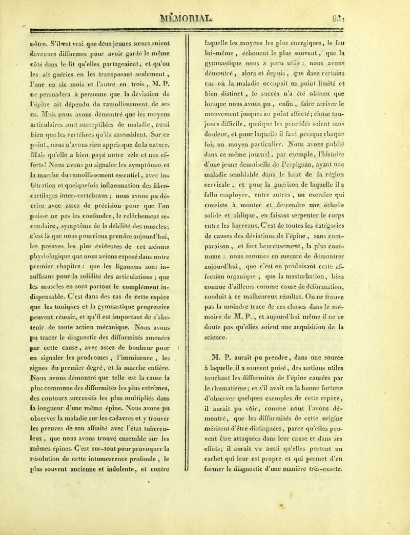 nôtre. S'il«estvrai que deux jeunes sœurs soient devenues tlifformes pour avoir gardé le même côté dans le lit qu'elles partageaient, et qu'on ïcs ait guéries en les transposant seulement , l'une en six mois et Tau Ire en trois , M. P. no persuadera à personne que la dévlalion de l'épine ait dépendu du ramollissement de ses os. Mais nous avons démontré que les moyens arliculaires sont susceptibles de maladie, aussi Lien que les verièbrcs qu'ils assemblent. Sur ce point, nous n'avons rien appris que delà nature. Mais qu'elle a bien payé notre zèle et nos ef- forts ! Nous avons pu signaler les symptômes et la marche du ramollissement essentiel, avec in- filtration et quelquefois inflammation des fibro- cartllages inter-veriébraux ; nous avons pu dé- crire avec assez de précision pour que l'on puisse ne pas les confondre, le relâchement se- condaire, symptôme de la débilité des muscles; c'est là que nous pourrions prendre aujourd'hui, les preuves les plus évidentes de cet axiome physiologique que nous avions exposé dans notre premier chapitre : que les ligamens sont in- suffisans pour la solidité des articulations ; que les muscles en sont partout le complément in- dispensable. C'est dans des cas de celte espèce que les toniques et la gymnastique progressive peuvent réussir, et qu'il est important de s'abs- tenir de toute action mécanique. Nous avons pu tracer le diagnostic des difformités amenées par cette cause , avec assez de bonheur pour \ en signaler les prodromes , l'imminence , les signes du premier degré, et la marche entière. Nous avons démontré que telle est la cause la plus commune des difformités les plus extrêmes, des contours successifs les plus multipliés dans ia longueur d'une même épine. Nous avons pu observer la maladie sur les cadavres et y trouver les preuves de son affinité avec l'état tubercu- leux , que nous avons trouvé ensemble sur les mêmes épines. C'est sur-tout pour provoquer la résolution de cette intumescence profonde , le plus souvent ancienne et indolente, et contre laquelle les moyens les plus énergiques, le feu lui-même , échouent le plus souvent, que la gymnastique nous a paru utile : nous avons démon!ré , alors et depuis , que dans certains cas où la maladie occupait un point limité et bien distinct , le succès n'a été obEcnu que lorsque nous avons pu , enfin , faire arriver ie mouvement jusqucs au point affecté; chose tou- jours difficile, quoique les procédés soient sans douleur, et pour laquelle il faut presque chaque fois un moyen parliculier. Nous avons publié dans ce môme journal , par exemple, l'histoire d'une jeune demoiselle de Perpignan, ayant une maladie semblable dans le haut de la région cervicale , et pour la guérison de laquelle il a fallu employer, entre autres , un exercice qui consiste à monter et descendre une échelle solide et oblique, en faisant serpenter le corps entre les barreaux. C'est de toutes les catégories de causes des déviaîions de l'épine , sans com- paraison , et fort heureusement, la plus com- mune : nous sommes en mesure de démontrer aujourd'hui, que c'est en produisant cette af- fection organique , que ia masturbation, bien connue d'ailleurs comme cause de déformation, conduit à ce malheureux résultat. On ne trouve pas la moindre trace de ces choses dans le mé- moire de M. P. , et aujourd'hui même i! ne se doute pas qu'elles soient une acquisition de la science. ^ M. P. am'ait pu prendre, dans une source à laquelle il a souvent puisé, des notions utiles touchant les difformités de l'épine causées par le rhumatisme; et s'il avait eu la bonne fortune d'observer quelques exemples de cette espèce, il aurait pu vôir, comme nous l'avons dé- montré, que les difformités de cette origine méritent d'être distinguées, parce qu'elles peu- vent être attaquées dans leur cause et dans ses effets; il aurait vu aussi qu'elles portent un cachet qui leur est propre et qui permet d'en former le diagnostic d'une manière très-exacte.