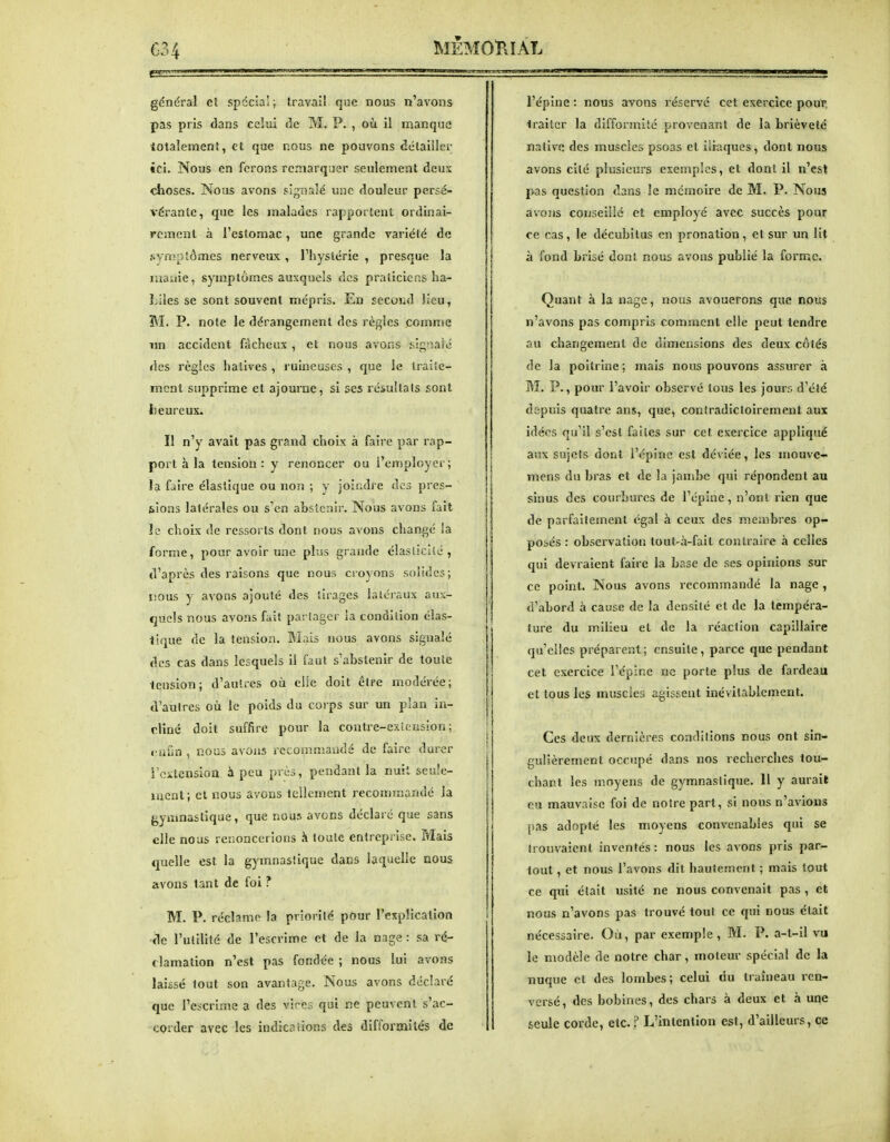 C34 MÈMOÏlIÂL SBiB<an général et spécial; Iravall que nous n'avons pas pris dans ccîui de M. P. , où il manque totalement, et que nous ne pouvons détailler ici. Nous en ferons remarquer seulement deux clioses. Nous avons sigTsalé une douleur persé- vérante, que les malades rapportent ordinai- rement à rcslomac, une grande variété de syn!ptomes nerveux , l'hystérie , presque la manie, symptômes auxquels des praticiens ha- Liies se sont souvent mépris. En secoiid lieu, M. P. note le dérangement des règles comme nn accident fâcheux , et nous avons sig-iaic des règles hâtives , ruineuses , que le traite- ment supprime et ajourne, si ses résultats sont lieureux. Il n'y avait pas grand choix à faire par rap- port à la tension : y renoncer ou l'employer; !a faire élastique ou non ; y joindre des pres- sions latérales ou s'en absieriir. Nous avons fait le choix de ressorts dont nous avons changé !a forme, pour avoir une plus grande élasticité, d'après des raisons que nous croyons solides; tious y avons ajouté des tirages latéraux aux- quels nous avons fait partager la condition clas- ilque de la tension. Mais nous avons signalé des cas dans lesquels il faut s'abstenir de toute tension; d'autres où elle doit être modérée; d'autres où le poids du corps sur un plan in- cline doit suffire pour la contre-exi.-;usIon ; «•afin , nous as ons recommandé de faire durer l'citensioa à peu près, pendant la nuit seule- ment; cl nous avons tellement recommandé la {>ymnaslique, que nous avons déclaré que sans elle nous renoncerions à toute entrcpiise. Mais quelle est la gymnastique dans laquelle nous avons tant de foi ? M. P. réclame la priorité pour l'explication de l'utilité de l'escrime et de la nage : sa ré- clamation n'est pas fondée ; nous lui avons laissé tout son avantage. Nous avons déclaré que l'escrime a des vires qui ne peuvent s'ac- corder avec les indications des difformités de l'épine : nous avons réserve cet exercice pour, traiter la difformité provenant de la brièveté native des muscles psoas et iliaques, dont nous avons cité plusieurs exemples, et dont il n'est pas question dans le mémoire de M. P. Nous avons conseillé et employé avec succès pour ce cas, le décubilus en pronation, et sur un lit à fond brisé dont nous avons publié la forme. Quant à la nage, nous avouerons que nous n'avons pas compris comment elle peut tendre au changement de dimensions des deux côtés de la poitrine; mais nous pouvons assurer à M. P., pour l'avoir observé tous les jours d'été depuis quatre ans, que, contradictoirement aux idées qu'il s'est faites sur cet exercice appliqué aux sujets dont l'épine est déviée, les mouvc- mens du bras et de la jambe qui répondent au sinus des courbures de l'épine, n'ont rien que de parfaitement égal à ceux des membres op- posés : observation tout-à-fail contraire à celles qui devraient faire la base de ses opinions sur ce point. Nous avons recommandé la nage , d'abord à cause de la densité et de la tempéra- ture du milieu et de la j-éacfion capillaire qu'elles préparent; ensuite, parce que pendant cet exercice l'épîne ne porte plus de fardeau et tous les muscles agissent inévitablement. Ces deux dernières conditions nous ont sin- gulièrement occupé dans nos recherches tou- chant les moyens de gymnastique. 11 y aurait eu mauvaise foi de notre part, si nous n'avions [)as adopté les moyens convenables qui se trouvaient inventés: nous les avons pris par- tout , et nous l'avons dit hautement ; mais tout ce qui était usité ne nous convenait pas , et nous n'avons pas trouvé tout ce qui nous était nécessaire. Où, par exemple, M. P. a-t-il vu le modèle de notre char, moteur spécial de la nuque et des lombes; celui du traîneau ren- versé, des bobines, des chars à deux et à une seule corde, etc. ? L'intention est, d'ailleurs, ce