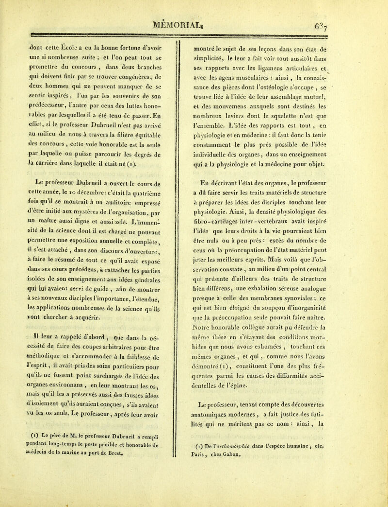 7 dont celte Êcok a eu la bonne fortune d'avoir une si nombreuse suite ; et l'on peut tout se promettre du concours , dans deux branches qui doivent finir par se trouver congénères, de deux hommes qui ne peuvent manquer de se sentir inspirés, l'un par les souvenirs de son prédécesseur, l'autre par ceux des luttes hono^ rables par lesquelles il a été tenu de passer. En effet, si le professeur Dubrueil n'est pas arrivé au milieu de nous à travers la filière équilabie des concours , cette voie honorable est la seule par laquelle on puisse parcourir les degrés de la carrière dans laquelle il était né (i). Le professeur Dubrueil a ouvert le cours de celte année, le lo décembre : c'était la quatrième fois qu'il se montrait à un auditoire empressé d'être initié aux mystères de l'organisation, par un maître aussi digne et aussi zélé. L'immen^ site de la science dont il e^t chargé ne pouvant permettre une exposition annuelle et complète, il s'est attaché , dans son discours d'ouverture, à faire le résumé de tout ce qu'il avait exposé dans ses cours précédens, à rattacher les parties isolées de son enseignement aux idées générales qui bi avaient servi de guide , afin de montrer à ses nouveaux disciples l'importance, l'élendue, les applications nombreuses de la science qu'ils vont chercher à acquérir. !1 leur a rappelé d'abord , que dans la né- cessité de faire des coupes arbitraires pour être méthodique et s'accommoder à la faiblesse de l'esprit, il avait pris des soins particuliers pour qu'ils ne fussent point surchargés de l'idée des organes environnans , en leur montrant les os, mais qu'il les a préservés aussi des fausses idées d'isolement qu'ils auraient conçues, s'ils avaient vu les os seuls, Le professeur, après leur avoir (i) Le père de M. le professeur Dubrueil a rempli pendant long-temps le poste pénible et honorable de Médecin de la marine au port de Brest, montré le sujet de ses leçons dans son état de simplicité, le leur a fait voir tout aussitôt dans ses rapports avec les ligamens articulaires et avec les ageas musculaires : ainsi , la connais- sance des pièces dont l'ostéologie s'occupe , se trouve liée à l'idée de leur assemblage laulucî, et des mouvemens auxquels sont destinés les nombreux leviers dont le squelette n'est que l'ensemble. L'idée des rapports est tout , en physiologie et en médecine : il faut donc la tenir constamment le plus près possible de l'idée individuelle des organes, dans nn enseignement qui a la physiologie et la médecine pour objet. En décrivant l'état des organes, le professeur a dù faire servir les traits matériels de structure à préparer les idées des disciples touchant leur physiologie. Ainsi, la densité physiologique des fibro-cartilages in ter-vertébraux avait inspiré l'idée que leurs droits à la vie pourraient bien être nids ou à peu près : excès du nombre de ceux où la préoccupation de l'état matériel peut jeter les meilleurs esprits. Mais voilà que l'ob- servation constate , au milieu d'un point central qui présente d'ailleurs des traits de structure bien différens, une exhalation séreuse analogue presque à celle des membranes synoviales ; ce qui est bien éloigné du soupçon d'inorganicité que la préoccupation seule pouvait faire naître. Noire honorable collègue aurait pu défendre la même thèse en s'étayant des conditions mor- bides que nous avons exhumées , touchant ces mêmes organes , cl qui , comme nnus l'avons démontré (i) , constituent l'une des plus fré- quentes parmi les causes des difformités acci- dentelles de l'épine. Le professeur, tenant compte des découvertes anatomiques modernes , a fait justice des futi- lités qui ne méritent pas ce nom : ainsi, la (i) De Yorthomorphie dans l'espèce humaine, etc. Paris, chez GaboQ,