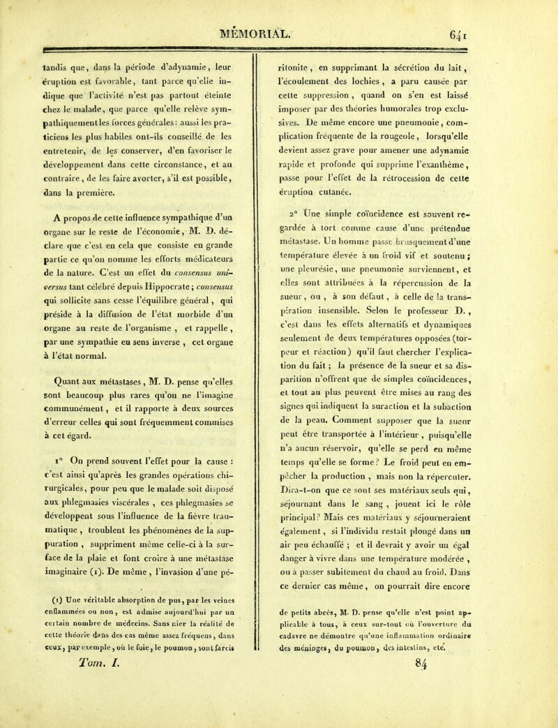 tandis que, dans la période d'adynamie, leur éruption est favorable, tant parce qu'elle in- dique que l'activité n'est pas partout éteinte chez le malade, que parce qu'elle relève sym- pathiquement les forces générales : aussi les pra- ticiens les plus habiles ont-ils conseillé de les entretenir, de les conserver, d'en favoriser le développement dans cette circonstance, et au contraire, de les faire avorter, s'il est possible, dans la première. A propos de cette influence sympathique d'un organe sur le reste de l'économie, M. D. dé- clare que c'est en cela que consiste en grande partie ce qu'on nomme les efforts médicateurs de la nature. C'est un effet du consensus uni- versus tant célébré depuis Hippocrate ; consensus qui sollicite sans cesse l'équilibre général, qui préside à la diffusion de l'état morbide d'un organe au reste de l'organisme , et rappelle , par une sympathie en sens inverse , cet organe à l'état normal. Quant aux métastases , M. D. pense qu'elles sont beaucoup plus rares qu'on ne l'Imagine communément, et il rapporte à deux sources d'erreur celles qui sont fréquemment commises à cet égard. 1° On prend souvent l'effet pour la cause : c'est ainsi qu'après les grandes opérations chi- rurgicales, pour peu que le malade soit disposé aux phlegmasies viscérales , ces phlegmasies se développent sous l'influence de la fièvre Irau- matique , troublent les phénomènes de la sup- puration , suppriment même celle-ci à la sur- face de la plaie et font croire à une métastase imaginaire (i). De même , l'invasion d'une pé- (i) Une véritable absorption de pus, par les veines cnQammées ou non, est admise aujourd'hui par un certain nombre de médecins. Sans nier la re'alile' de cette théorie dans des cas même assez fréquens, dans ceux, par exemple , où le foie, le poumon, soul farcis Tom. L ritonite , en supprimant la sécrétion du lait, l'écoulement des lochies , a paru causée par cette suppression , quand on s'en est laissé imposer par des théories humorales trop exclu- sives. De même encore une pneumonie, com- plication fréquente de la rougeole, lorsqu'elle devient assez grave pour amener une adynamie rapide et profonde qui supprime l'exanthème, passe pour l'effet de la rétrocession de celte éruption cutanée. 2° Une simple coïncidence est souvent re- gardée à tort comme cause d'une prétendue métastase. Un homme passe brusquement d'une température élevée à un froid vif et soutenu ; une pleurésie, une pneumonie surviennent, et elles sont attribuées à la répercussion de la sueur, ou , à son défaut, à celle de la trans- piration insensible. Selon le professeur D. , c'est dans les effets alternatifs et dynamiques seulement de deux températures opposées (tor- peur et réaction) qu'il faut chercher l'explica- tion du fait ; la présence de la sueur et sa dis- parition n'offrent que de simples coïncidences, et tout au plus peuvent être mises au rang des signes qui indiquent la suraclion et la subaction de la peau. Comment supposer que la sueur peut être transportée à l'intérieur , puisqu'elle n'a aucun réservoir, qu'elle se perd en même temps qu'elle se forme ? Le froid peut en em- pêcher la production , mais non la répercuter. Dira-t-on que ce sont ses matériaux seuls qui, séjournant dans le sang , jouent ici le rôle principal? Mais ces matériaux y séjourneraient également, si l'individu restait plongé dans un air peu échauffé ; et il devrait y avoir un égal danger à vivre dans une température modérée , ou à passer subitement du chaud au froid. Dans ce dernier cas môme, on pourrait dire encore de petits abcès, M- D. pense qu'elle n'est point ap- plicable à tous, à ceux sur-tout où rouvcrtiiro du cadavre ne démontre qu'une inflammation ordinaire 1 des méaiflges, du poumon » des intestins, etc. H