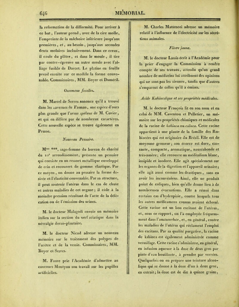 la reformalïon de la difformité. Poar arriver à ce but, l'auteur prend , avec de la cire molle, l'empreinte de la mâchoire inférieure jusqu'aux premières , et, au besoin , jusqu'aux secondes dents molaires inclusivement. Dans ce creux, il coule du plâtre , et dans le moule , il tire par contre-épreuve un autre moule avec l'al- liage fusible de Darcet. Le platine en feuille prend ensuite sur ce modèle la forme conve- nable. Commissaires , MM. Boyer et Duméril. Ossemens fossiles. M. Marcel de Serres annonce qu'il a trouvé dans les cavernes de Faunan, une espèce d'ours plus grande que Vursus spelœus de M. Cuvier, et qui en diffère par de nombreux caractères. Cette nouvelle espèce se trouve également en Prusse. Nouveau Pessaire. jyjme ***^ sage-femme du bureau de charité du lo* arrondissement, présente un pessaire qui consiste en un ressort métallique enveloppé de crin et recouvert de gomme élastique. Par ce moyen , on donne au pessaire la forme dé- sirée et l'élasticité convenable. Par sa structure, il peut soutenir l'utérus dans le cas de chute et autres maladies de cet organe ; il cède à la moindre pression résultant de l'acte de la défé- cation ou de l'émission des urines. M. le docteur Malagodi envoie un mémoire italien sur la section du nerf scialique dans la névralgie dorso-plantaire. M. le docteur Nicod adresse un nouveau mémoire sur le traitement des polypes de l'urètre et de la vessie. Commissaires, MM. Boyer et Serres. M. Faure prie l'Académie d'admettre au concours Monlyon son travail sur les pupilles arlificiclies. M. Charles Mattencei adresse un mémoire relatif à l'influence de l'électricité sur les sécré- tions animales. Fièvre jaune. M. le docteur Lassis écrit à l'Académie pour la prier d'engager la Commission à rendre compte de ses travaux, attendu qu'un grand nombre de médecins lui attribuent des opinions qui ne sont pas les siennes, tandis que d'autres s'emparent de celles qu'il a émises. Acide Kahincdique et ses propriétés médicales^ M. le docteur François lit en son nom et en celui de MM. Caventou et Pelletier, un mé- moire sur les propriétés chimiques et médicales de la racine de kahinca ou cuînca. Cette racine appartient à une plante de la famille des Ru- biacées qui est originaire du Brésil. Elle est de moyenne grosseur; son écorce est dure, cas- sante, compacte, aromatique, nauséabonde et très-amère; elle recouvre un médilulium blanc, insipide et inodore. Elle agit spécialement sur les organes de la digestion et l'appareil urinaire; elle agit aussi comme les drastiques , sans en avoir les inconvéniens. Ainsi, elle ne produit point de coliques, bien qu'elle donne lieu à de nombreuses évacuations. Elle a réussi dans certains cas d'hydropisie, contre lesquels tous les autres médicamens connus avaient échoué. Celte racine est un bon excitant de l'utérus, et, sous ce rapport, on l'a employée fiéquem- ment dans l'aménorrhée, et, en général, contre les maladies de l'utérus qui réclament l'emploi des excilans. Par sa qualité purgative, la racine de kahinca est également administrée comme vermifuge. Celte racine s'administre, en général, en infusion aqueuse à la dose de deux gros par pinte d'eau bouillante , à prendre par verrées. Quelquefois on en prépare une teinture alcoo- lique qui se donne à la dose d'un à deux gros, en extrait', la dose est de dix à quinze grains,