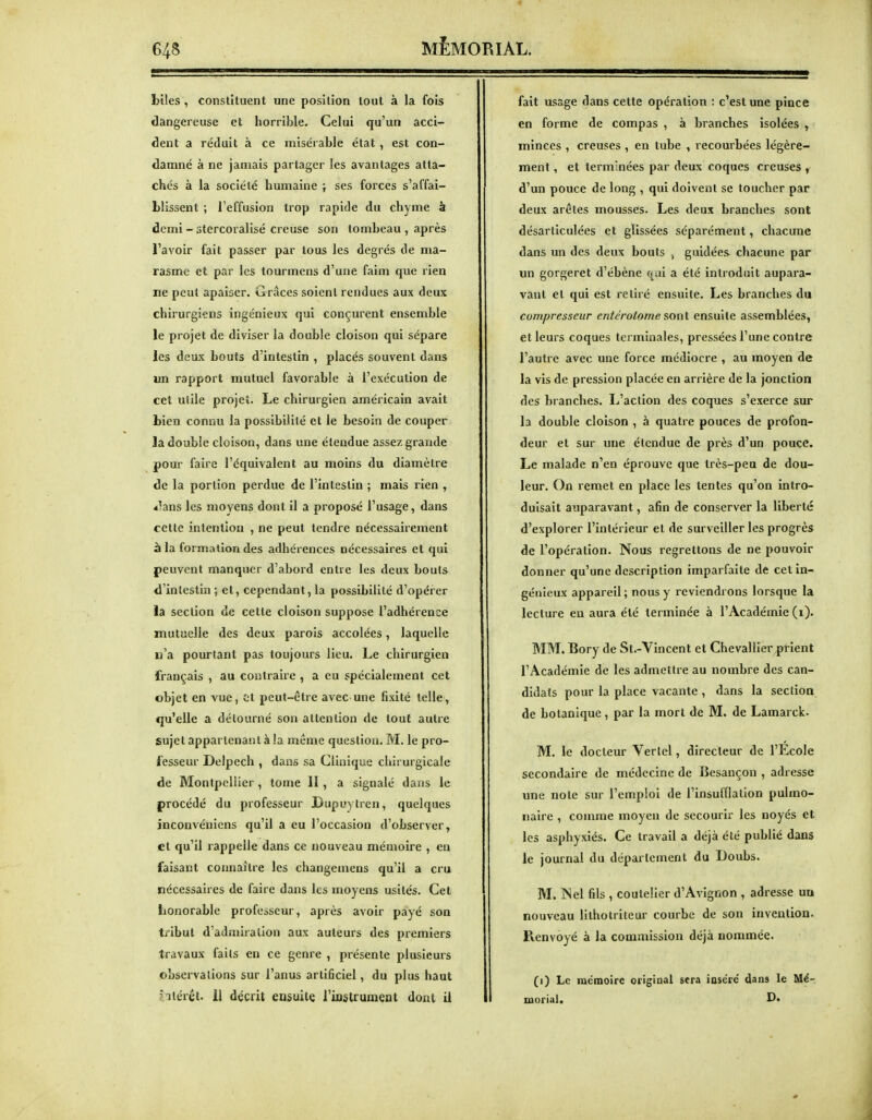 biles , constituent une position tout à la fois dangereuse et horrible. Celui qu'un acci- dent a réduit à ce misérable état , est con- damné à ne jamais partager les avantages atta- chés à la société humaine ; ses forces s'affai- blissent ; l'effusion trop rapide du chyme à demi - stercoralisé creuse son tombeau , après l'avoir fait passer par tous les degrés de ma- rasme et par les lourmens d'une faim que rien ne peut apaiser. Grâces soient rendues aux deux chirurgiens ingénieux qui conçurent ensemble le projet de diviser la double cloison qui sépare les deux bouts d'intestin , placés souvent dans un rapport mutuel favorable à l'exécution de cet utile projet. Le chirurgien américain avait Lien connu la possibilité et le besoin de couper la double cloison, dans une étendue assez grande pour faire l'équivalent au moins du diamètre de la portion perdue de l'intestin ; mais rien , t^ms les moyens dont il a proposé l'usage, dans cette intention , ne peut tendre nécessairement à la formation des adhérences nécessaires et qui peuvent manquer d'abord entre les deux bouts d'intestin ; et, cependant, la possibilité d'opérer la section de cette cloison suppose l'adhérence mutuelle des deux parois accolées, laquelle u'a pourtant pas toujours lieu. Le chirurgien français , au contraire , a eu spécialement cet objet en vue, ot peut-être avec une fixité telle, qu'elle a détourné son attention de tout autre sujet appartenant à la même question. M. le pro- fesseur Delpech , dans sa Clinique chirurgicale de Montpellier , tome II , a signalé dans le procédé du professeur Lupuylren, quelques inconvéniens qu'il a eu l'occasion d'observer, et qu'il rappelle dans ce nouveau mémoire , en faisant connaître les changemens qu'il a cru nécessaires de faire dans les moyens usités. Cet honorable professeur, après avoir payé son tiibut d'admiration aux auteurs des premiers travaux faits en ce genre , présente plusieurs observations sur l'anus artificiel, du plus haut iiiérét. il décrit eusuite l'iostrumeat dont U fait usage dans cette opération : c'est une pince en forme de compas , à branches isolées ^ minces , creuses , en tube , recourbées légère- ment , et terminées par deux coques creuses , d'un pouce de long , qui doivent se toucher par deux arêtes mousses. Les deux branches sont désarticulées et glissées séparément, chacune dans un des deux bouts , guidées chacune par un gorgeret d'ébène f«^ai a été introduit aupara- vant et qui est retiré ensuite. Les branches du compresseur entérotome sont ensuite assemblées, et leurs coques terminales, pressées l'une contre l'autre avec une force médiocre , au moyen de la vis de pression placée en arrière de la jonction des branches. L'action des coques s'exerce sur la double cloison , à quatre pouces de profon- deur et sur une étendue de près d'un pouce. Le malade n'en éprouve que très-peu de dou- leur. On remet en place les tentes qu'on intro- duisait auparavant, afin de conserver la liberté d'explorer l'intérieur et de surveiller les progrès de l'opération. Nous regrettons de ne pouvoir donner qu'une description imparfaite de cet in- génieux appareil ; nous y reviendrons lorsque la lecture en aura été terminée à l'Académie (i). MM. Bory de St.-Yincent et Chevallier prient l'Académie de les admettre au nombre des can- didats pour la place vacante , dans la section de botanique, par la mort de M. de Lamarck. M. le docteur Verlcl, directeur de l'Ecole secondaire de médecine de Besançon , adresse une note sur l'emploi de l'insufflation pulmo- naire , comme moyeu de secourir les noyés et les asphyxiés. Ce travail a déjà été publié dans le journal du département du Doubs. M. INel fils , coutelier d'Avignon , adresse un nouveau lithotriteur courbe de son invention- Kenvoyé à la commission déjà nommée. (i) Le mémoire original sera inséré dans le Mé-. morial, D»