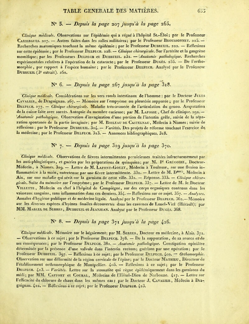 TABLE GENERALE DES MATIÈRES. 5. — Depuis la page 207 jusqu^à la page 265< Clinique médicale. Observations sur l'épidémie qui a régné à l'hôpital St.-Eloi ; par le Professeur Caizergues. 207. — Autres faites dans les salles militaires; par le Professeur Broussonnet. 2i5. — Recherches anatomiques touchant la même épidémie ; par le Professeur DuBRUEîL. 222. — Piéflexions sur cette épidémie ; par le Professeur Delpech. 228. — Clinique chirurgicale. Sur l'artérite et la gangrène momifique; par les Professeurs Delpech et Dubrueil. aSi. —'Anaioinie pathologique. Recherches expérimentales relatives à l'opéralion de la cataracte ; par le Professeur Dugès. 255. — De l'ortho- Hiorphie, par rapport à l'espèce humaine ; par le Professeur Delpech. Analysé par le Professeur Dubrueil (3^ extrait). 261. N 6. — Depuis la page 267 jusqu'à la page 318. Clinique médicale. Considérations sur les vers ronds intestinaux de l'homme ; par le Docteur Jules Cavalier, de Draguignan. 267. — Mémoire sur l'empyème ou pleurésie suppurée ; par le Professeur Delpech. 277. — Clinique chirurgicale. Maladie très-avancée de l'articulation du genou. Amputation de la cuisse faite avec succès. Autopsie du membre curieuse ; par M. Lafosse , Chef de clinique. 292. — ^Anatomie pathologique. Observation d'invagination d'une portion de l'intestin grêle, suivie de la sépa- ration spontanée de la partie invaginée ; par M. Boileau de Castelnau , Médecin à Nismes ; suivie de réflexions ; par le Professeur Dubrueil. 3o4.. — Variétés. Des projets de réforme touchant l'exercice d^ la médecine; par le Professeur Delpech. 3i3. — Annonces bibliographiques. 3i,8. K 7. — Depuis la page 319 jusqu'à la page 370. Clinique médicale. Observations de fièvres intermittentes pernicieuses traitées infructueusement par les anti-phlogistiques, et guéries par les préparations de quinquina; par M. P' Grégoire, Docteur- Médecin, à Nismes. Sig. — Lettre de M. Lafont-Gouzy, Médecin à Toulouse, sur une fluxion in- flammatoire à la main, entretenue par une fièvre intermittente. 331. — Lettre de M. D**'% Médecin à Aix, sur une maladie qui sévit sur la garnison de cette ville. 332. — Réponse. 333. — Clinique cliirur-' gicale. Suite du mémoire sur l'empyème ; par le Professeur Delpech. 337, — Lettre de M. le Docteur .Villette , Médecin en chef à l'hôpital de Compiègne, sur des corps organiques contenus dans les vaisseaux sanguins, sans inflammation dans ces derniers. 354.- — Réflexions sur ce sujet. 357. —Analyses. Annales d'hygiène publique et de médecine légale. Analysé par le Professeur Delpech. 362.—Mémoire sur les diverses espèces d'hyènes fossiles découvertes dans les cavernes de Lunel-Viel (Hérault); par MM. Marcel de Serres , Dubrueil et Jeanjean. Analysé par le Professeur Dugès. 368. N° 8. — Depuis la page 371 jusqu'à la page 426. Clinique médicale. Mémoire sur le bégaiement; par M. Serres, Docteur en médecine, à Alais. 371. Observations à ce sujet ; par le Professeur Delpecç. 378. — De la suppuration, de sa source et de ses conséquences ; par le Professeur Delpech. 381. — Anatomie pathologique. Constipation opiniâtre déterminée par la présence d'une valvule dans l'intestin rectum ; guérison par une opération ; par le Professeur Dubrueil. 397. — Réflexions à ce sujet; par le Professeur Delpech. 402. — Orlhomorphie. Observation sur une difformité de la région cervicale de l'épine; par le Docteur Mathieu, Directeur de l'établissement orthomorphique de Montpellier. 4o5. — Réflexions à ce sujet; par le Professeur Delpech. 4i3.— Variétés. Lettre sur la stomatite qui règne épidéraiquement dans les garnisons du midi; par MM. Cafforï et CouRAL, Médecins de l'Hôtel-Dieu de Narbonne. l^i']. — Lettre sur l'efficacité du chlorure de chaux dans les mêmes cas ; par le Docteur J, Cavalier , Médecin à Dra- guignan. 422. — Réflexions à ce sujet; par le Professeur Dei^ech, 423.