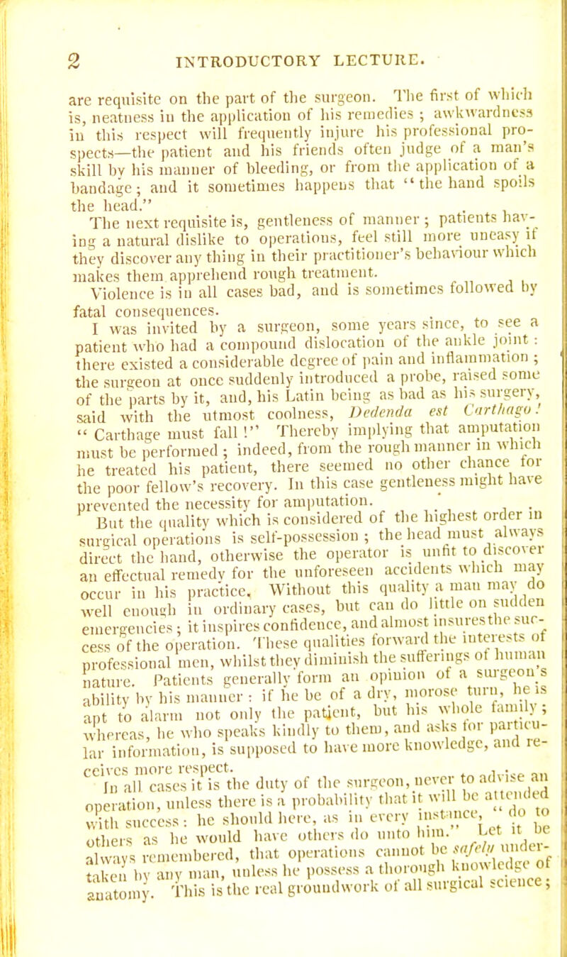 are requisite on the part of the surgeon. The first of which is, neatness in the application of his remedies ; awkwardness in this respect will frequently injure his professional pro- spects—the patient and his friends often judge of a man's skill hv his manner of bleeding, or from the application of a bandage; and it sometimes happens that  the hand spoils the head. The next requisite is, gentleness of manner ; patients hav- ing a natural dislike to operations, feel still more uneasy it they discover any thing in their practitioner's behaviour which makes them apprehend rough treatment. Violence is in all cases bad, and is sometimes followed by fatal consequences. I was invited by a surgeon, some years since, to see a patient who had a compound dislocation of the ankle joint : there existed a considerable degree of pain and inflammation ; the surgeon at once suddenly introduced a probe, raised some of the parts by it, and, his Latin being as bad as his surgery, .said with the utmost coolness, Dedenda est Carthago.  Carthage must fall ! Thereby implying that amputation must be performed ; indeed, from the rough manner in which he treated his patient, there seemed no other chance for the poor fellow's recovery. In this case gentleness might have prevented the necessity for amputation. ' . But the quality which is considered of the highest order m surgical operations is self-possession ; the head must always direct the hand, otherwise the operator is unfit to discover an effectual remedy for the unforeseen accidents which may occur in his practice. Without this quality a man may do well enough hi ordinary eases, but can do little on sudden emergencies; it inspires confidence, and almost insurestbe suc- cess of the operation. These qualities forward the interests oi professional men, whilst thev diminish the sufferings ot human nature. Patients generally form an opinion ot a surgeon s ability by his manner : if he be of a dry, morose turn, he is apt to alarm not only the patient, but his whole ami ; whereas, he who speaks kindly to them, and asks foi particu- lar information, is supposed to have more knowledge, and re- CCiIn Scalesffi? the duty of the surgeon, never to advise an operation, unless there is a probability that it will be a tended with success : he should here, as in every instance, do to others as he would have others do unto him. Let it be SS remembered, that operations cannot be „tW un<ei- taken bv any man, unless he possess a thorough knowledge OI anatomy. This is the real groundwork of all surgical science;