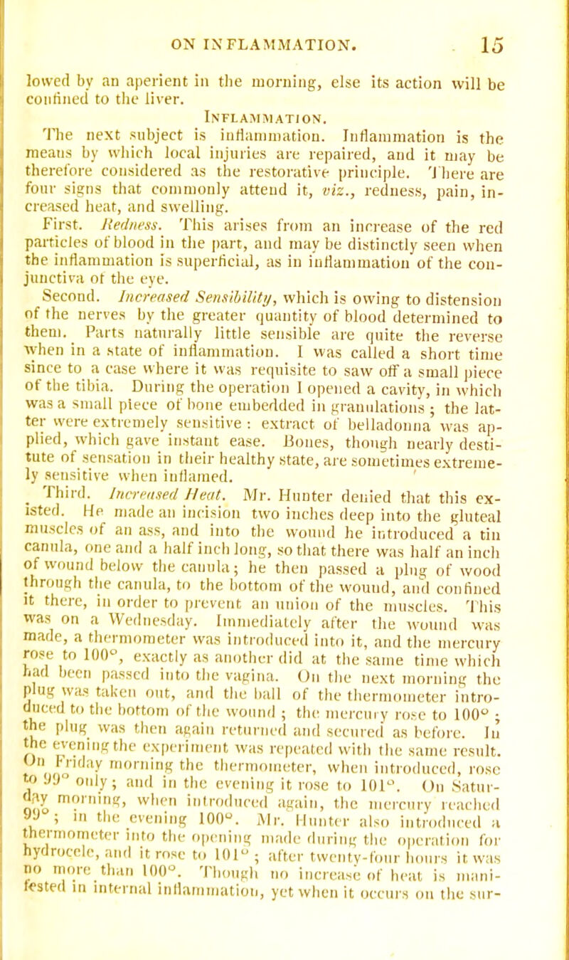 lowed by an aperient in the morning, else its action will be confined to the liver. Inflammation. The next subject is inflammation. Inflammation is the means by which local injuries are repaired, and it may be therefore considered as the restorative principle. There are four signs that commonly attend it, viz., redness, pain, in- creased heat, and swelling. First. Redness. This arises from an increase of the red particles of blood in the part, and may be distinctly seen when the inflammation is superficial, as in inflammation of the con- junctiva of the eye. Second. Increased Sensibility, which is owing to distension of the nerves by the greater quantity of blood determined to them. Parts naturally little sensible are quite the reverse when in a state of inflammation. I was called a short time since to a case where it was requisite to saw off a small piece of the tibia. During the operation I opened a cavity, in which was a small piece of bone embedded in granulations ; the lat- ter were extremely sensitive : extract of belladonna was ap- plied, which gave instant ease. Bones, though nearly desti- tute of sensation in their healthy state, are sometimes extreme- ly sensitive when inflamed. Third. Increased Neat. Mr. Hunter denied that this ex- isted. He made an incision two inches deep into the gluteal muscles of an ass, and into the wound he introduced a tin canula, one and a half inch long, so that there was half an inch of wound below the canula; he then passed a plug of wood through the canula, to the bottom of the wound, and confined it there, in order to prevent an union of the muscles. This was on a Wednesday. Immediately after the -wound was made, a thermometer was introduced into it, and the mercury rose to 100°, exactly as another did at, the same time which had been passed into the vagina. On the next morning the plug was taken out, and the ball of the thermometer intro- duced to the bottom of the wound ; tint mercury rose to 100° ; the plug was then again returned and secured as before. In the evening the experiment was repeated with the same result. Un Friday morning the thermometer, when introduced, rose TO 99 only; and in the evening it rose to 101°. On Satur- day morning, when introduced again, the mercury reached JJ ; m the evening 100°. Mr. Hunter also introduced a thermometer into the opening made during the operation for hydrocele, and it rose to 101; after twenty-four hours it was >'o more than 100°. Though no increase of heat is mani- fested in internal inflammation, yet when it occurs on the sur-