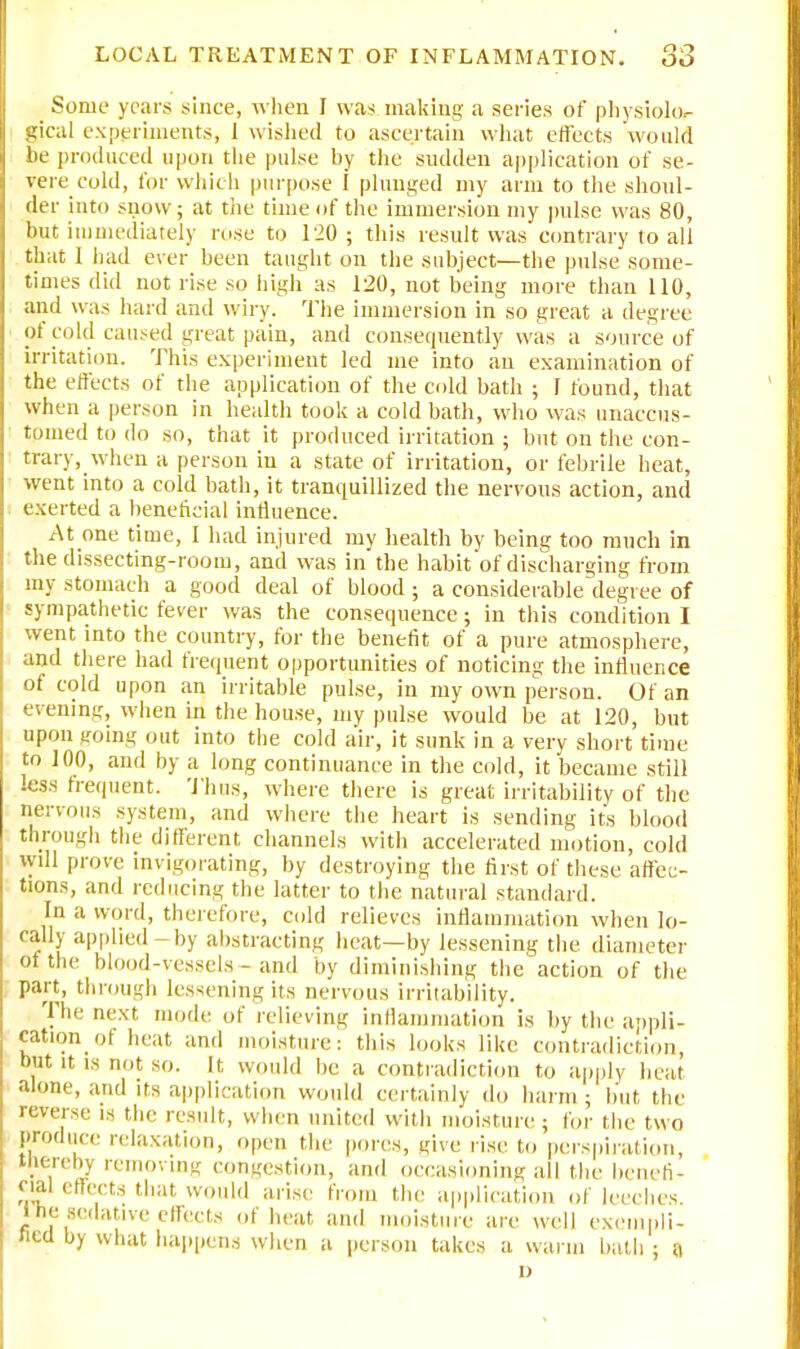 _ Some years since, when I was making a series of physiolo- gical experiments, 1 wished to ascertain what effects would be produced upon the pulse by the sudden application of se- vere cold, for which purpose I plunged my arm to the shoul- der into snow; at the time of the immersion my pulse was 80, but immediately rose to 120; this result was contrary to all that 1 had ever been taught on the subject—the pulse some- times did not rise so high as 120, not being more than 110, and was hard and wiry. The immersion in so great a degree of cold caused great pain, and consequently was a source of irritation. This experiment led me into an examination of the effects of the application of the cold bath ; 1 found, that when a person in health took a cold bath, who was unaccus- tomed to do so, that it produced irritation ; but on the con- trary, when a person in a state of irritation, or febrile heat, went into a cold bath, it tranquillized the nervous action, and exerted a beneficial influence. At one time, I had injured my health by being too much in the dissecting-room, and was in the habit of discharging from my stomach a good deal of blood ; a considerable degree of sympathetic fever was the consequence; in this condition I went into the country, for the benefit of a pure atmosphere, and there had frequent opportunities of noticing the influence of cold upon an irritable pulse, in my own person. Of an evening, when in the house, my pulse would be at 120, but upon going out into the cold air, it sunk in a very short time to 100, and by a long continuance in the cold, it became still less frequent. Thus, where there is great irritability of the nervous system, and where the heart is sending its blood through the different channels with accelerated motion, cold will prove invigorating, by destroying the first of these affec- tions, and reducing the latter to the natural standard. In a word, therefore, cold relieves inflammation when lo- cally applied-by abstracting heat—by lessening the diameter of the blood-vessels - and by diminishing the action of the part, through lessening its nervous irritability. The next mode of relieving inflammation is by the appli- cation of heat and moisture: this looks like contradiction, but it, is not so. It would be a contradiction to apply heat alone, and its application would certainly do harm ; but the reverse is the result, when united with moisture ; for the two Produce relaxation, open the pores, give rise to perspiration, tftereby removing congestion, and occasioning all the benefi- cial effects that would arise from the application of leeches, liie sedative effects of heat and moisture are well exempli- fied by what happens when a person takes a warm bath ; a i)