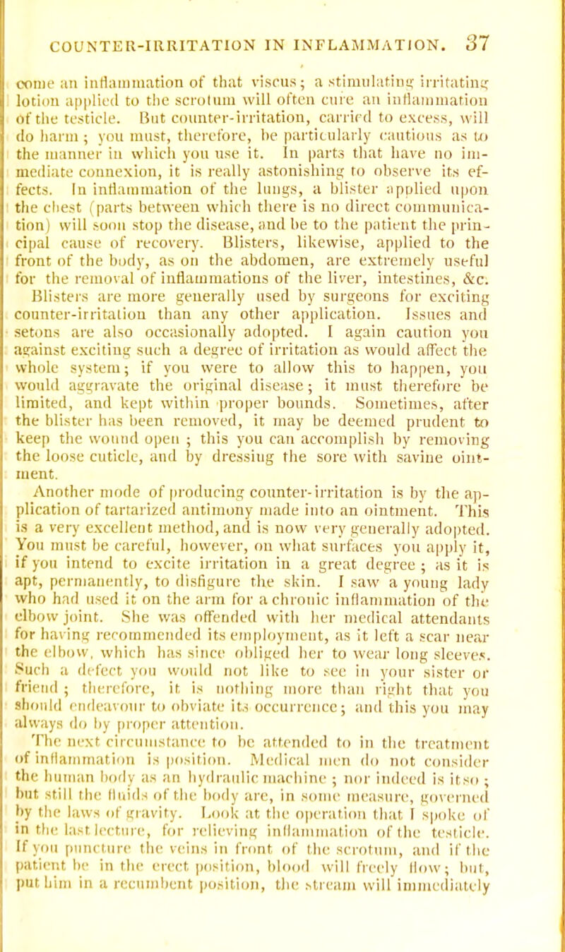 come an inflammation of that viscus; a stimulating irritating lotion applied to the scrotum will often cure an inflammation of the testicle. But counter-irritation, carried to excess, will do harm ; you must, therefore, he particularly cautious as to the manner in which you use it. In parts that have no im- mediate connexion, it is really astonishing to observe its ef- fects. In inflammation of the lungs, a blister applied upon the chest ( parts between which there is no direct communica- tion) will soon stop the disease, and be to the patient the prin- cipal cause of recovery. Blisters, likewise, applied to the front of the body, as on the abdomen, are extremely useful for the removal of inflammations of the liver, intestines, &c. Blisters are more generally used by surgeons for exciting counter-irritalion than any other application. Issues and setons are also occasionally adopted. I again caution you against exciting such a degree of irritation as would affect the whole system; if you were to allow this to happen, you would aggravate the original disease; it must therefore be limited, and kept within proper bounds. Sometimes, after the blister has been removed, it may be deemed prudent to keep the wound open ; this you can accomplish by removing the loose cuticle, and by dressing the sore with saviue oint- ment. Another mode of producing counter-irritation is by the ap- plication of tartarized antimony made into an ointment. This is a very excellent method, and is now very generally adopted. You must be careful, however, on what surfaces you apply it, if you intend to excite irritation in a great degree; as it is apt, permanently, to disfigure the skin. I saw a young lady who had used it on the arm for a chronic inflammation of the elbow joint. She was offended with her medical attendants for having recommended its employment, as it left a scar near Che elbow, which has since obliged her to wear long sleeves. Such a defect yon would not like to see in your sister or friend ; therefore, it is nothing more than right that you should endeavour to obviate its. occurrence; and this you may always do by proper attention. The next circumstance to he attended to in the treatment of inflammation is position. Medical men do not consider the human body as an hydraulic machine ; nor indeed is if so ; but -till the fluids of the body arc, in some measure, governed by the laws of gravity. Look at the operation that I spoke of in the last lecture, for relieving inflammation of the testicle. If \ on puncture the veins in front of the scrotum, and if the patient be in tin' erect position, blood will freely How; but, put him in a recumbent position, the stream will immediately