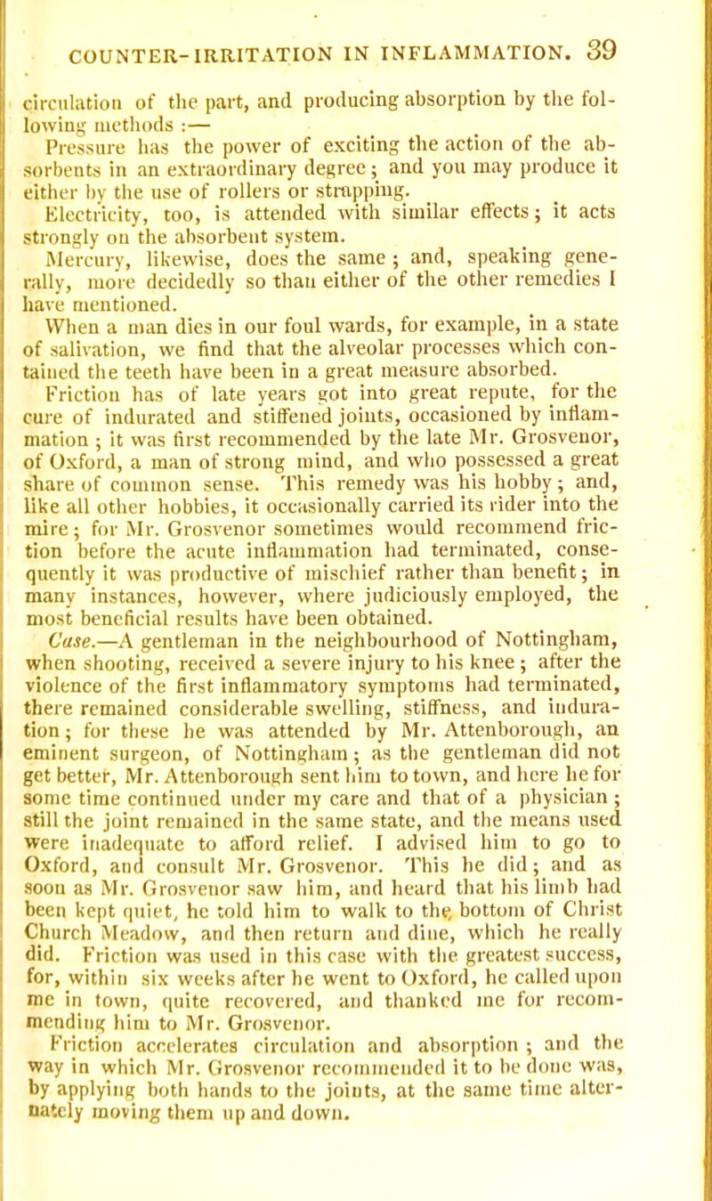 circulation of the part, and producing absorption by the fol- lowing methods :— Pressure has the power of exciting the action of the ab- sorbents in an extraordinary degree; and you may produce it either by the use of rollers or strapping. Electricity, too, is attended with similar effects; it acts strongly on the absorbent system. Mercury, likewise, does the same ; and, speaking gene- rally, more decidedly so than either of the other remedies I have mentioned. When a man dies in our foul wards, for example, in a state of salivation, we find that the alveolar processes which con- tained the teeth have been in a great measure absorbed. Friction has of late years got into great repute, for the cure of indurated and stiffened joints, occasioned by inflam- mation ; it was first recommended by the late Mr. Grosvenor, of Oxford, a man of strong mind, and who possessed a great share of common sense. This remedy was his hobby ; and, like all other hobbies, it occasionally carried its rider into the mire; for Mr. Grosvenor sometimes wovdd recommend fric- tion before the acute inflammation had terminated, conse- quently it was productive of mischief rather than benefit; in many instances, however, where judiciously employed, the most beneficial results have been obtained. Case.—A gentleman in the neighbourhood of Nottingham, when shooting, received a severe injury to his knee ; after the violence of the first inflammatory symptoms had terminated, there remained considerable swelling, stiffness, and indura- tion ; for these he was attended by Mr. Attenborough, an eminent surgeon, of Nottingham; as the gentleman did not get better, Mr. Attenborough sent him to town, and here he for some time continued under my care and that of a physician ; still the joint remained in the same state, and the means used were inadequate to afford relief. I advised him to go to Oxford, and consult Mr. Grosvenor. This he did; and as soon as Mr. Grosvenor saw him, and heard that his limb had been kept quiet, he told him to walk to the, bottom of Christ Church Meadow, and then return and dine, which he really did. Friction was used in this case with the greatest success, for, within six weeks after he went to Oxford, he called upon me in town, quite recovered, and thanked me for recom- mending him to Mr. Grosvenor. Friction accelerates circulation and absorption ; and the way in which Mr. Grosvenor recommended it to be done was, by applying both hands to the joints, at the same time alter- nately moving them up and down.