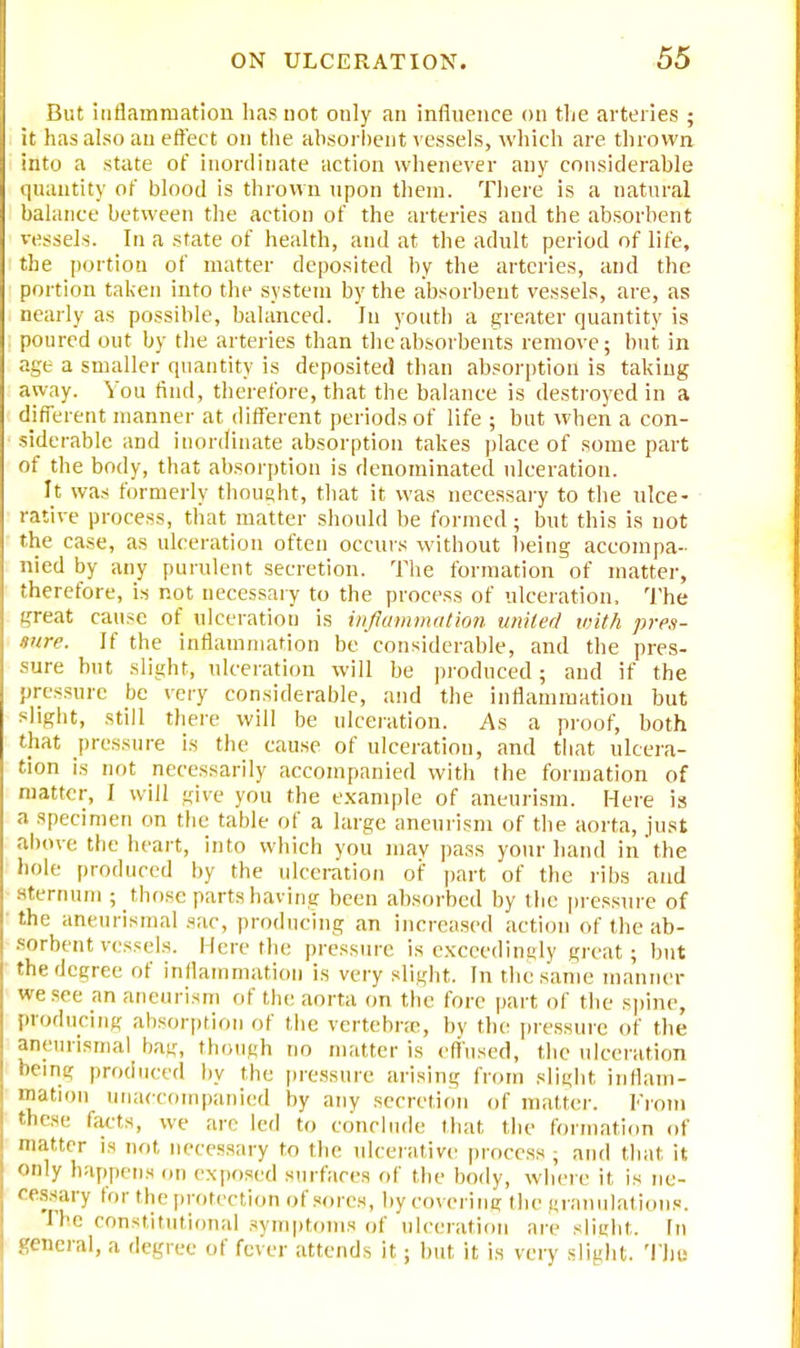 But inflammation lias not only an influence on tlie arteries ; it has also an effect on the absorbent vessels, which are thrown into a state of inordinate action whenever any considerable quantity of blood is thrown upon them. There is a natural balance between the action of the arteries and the absorbent vessels. In a state of health, and at the adult period of life, the portion of matter deposited by the arteries, and the portion taken into the system by the absorbent vessels, are, as nearly as possible, balanced. In youth a greater quantity is poured out by the arteries than the absorbents remove; but in age a smaller quantity is deposited than absorption is taking away. You find, therefore, that the balance is destroyed in a different manner at different periods of life ; but when a con- siderable and inordinate absorption takes place of some part of the body, that absorption is denominated ulceration. It was formerly thought, that it was necessary to the ulce- rative process, that matter should be formed; but this is not the case, as ulceration often occurs without being accompa- nied by any purulent secretion. The formation of matter, therefore, is not necessary to the process of ulceration, The great cause of ulceration is inflammation united with pres- sure. If the inflammation be'considerable, and the pres- sure but slight, ulceration will be produced; and if the pressure be very considerable, and the inflammation but slight, still there will be ulceration. As a proof, both that pressure is the cause of ulceration, and that ulcera- tion is not necessarily accompanied with the formation of matter, I will give you the example of aneurism. Here is a specimen on the table of a large aneurism of the aorta, just above the heart, into which you mav pass your hand in the hole produced by the ulceration of part of the ribs and Sternum ; those parts having been absorbed by the pressure of the aneurismal sac, producing an increased action of the ab- sorbent vessels. Here the pressure is exceedingly great; but the degree of inflammation is very slight. In the same manner we sec an aneurism of the aorta on the fore part of the spine, producing absorption of the vertebra, by the pressure of the aneurismal bag, though no matter is effused, the ulceration being produced by the pressure arising from slight inflam- mation unaccompanied by any secretion of matter. From these facts, we are led to conclude that the formation of matter is not necessary to the ulcerative process , and that it only happens on exposed surfaces of the body, where it is ne- cessary lor the protection of sores, by Covering the granulations. liie constitutional symptoms of ulceration are slight. In general, a degree of fever attends it; but it is very slight. Thu