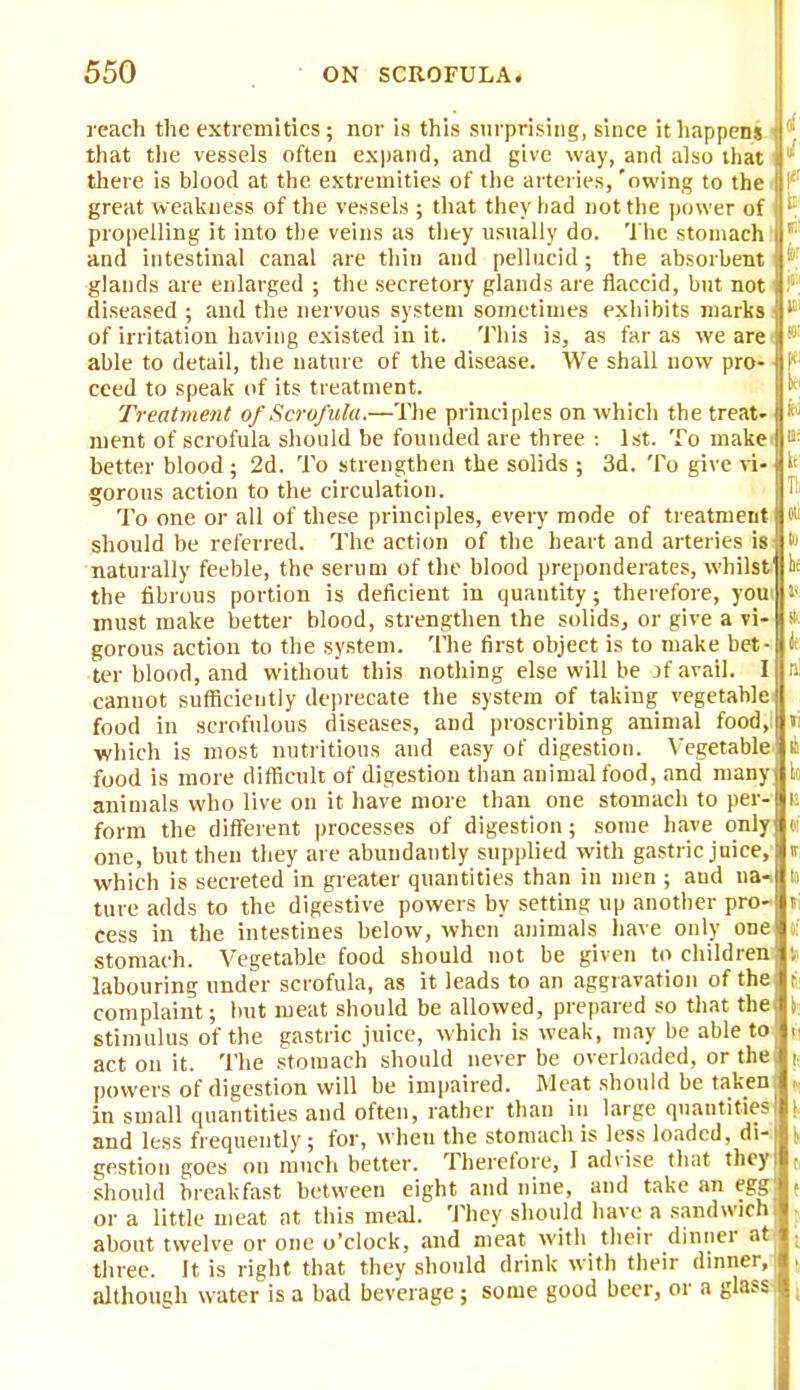 reach the extremities; nor is this surprising, since it happens f that the vessels often expand, and give way, and also that l there is blood at the extremities of the arteries, 'owing to the* I1 great weakness of the vessels ; that they had not the power of ^ propelling it into the veins as they usually do. The stomach P and intestinal canal are thin and pellucid; the absorbent P' glands are enlarged ; the secretory glands are flaccid, but not i?\ diseased ; and the nervous system sometimes exhibits marks fll:ii of irritation having existed in it. This is, as far as we are JWI able to detail, the nature of the disease. We shall now pro- «)'< ceed to speak of its treatment. Treatment of Scrofula.—The principles on which the treat- ip' ment of scrofula should be founded are three : 1st. To make fc better blood; 2d. To strengthen the solids ; 3d. To give vi-|l< gorous action to the circulation. To one or all of these principles, every mode of treatment flot: should be referred. The action of the heart and arteries is jjto naturally feeble, the serum of the blood preponderates, whilst1 bf the fibrous portion is deficient in quantity; therefore, you is must make better blood, strengthen the solids, or give a vi- » gorous action to the system. The first object is to make bet- i ter blood, and without this nothing else will be jf avail. I n cannot sufficiently deprecate the system of taking vegetable food in scrofulous diseases, and proscribing animal food, li which is most nutritious and easy of digestion. Vegetable it food is more difficult of digestion than animal food, and many k animals who live on it have more than one stomach to per- E form the different processes of digestion; some have only el one, but then they are abundantly supplied with gastric juice,' » which is secreted in greater quantities than in men ; and na- i tare adds to the digestive powers by setting up another pro- ti cess in the intestines below, when animals have only one >; stomach. Vegetable food should not be given to children v labouring under scrofula, as it leads to an aggravation of the j complaint; hut meat should be allowed, prepared so that the i stimulus of the gastric juice, which is weak, may be able to y< act on it. The stomach should never be overloaded, or the t powers of digestion will be impaired. Meat should be taken . in small quantities and often, rather than in large quantities | and less frequently; for, wheu the stomach is less loaded, di- \ gestion goes on much better. Therefore, I advise that they r should breakfast between eight and nine, and take an egg ( or a little meat at this meal. They should have a sandwich • about twelve or one o'clock, and meat with their dinner at . three. It is right that they should drink with their dinner,; , althounh water is a bad beverage; some good beer, or a glass-. |