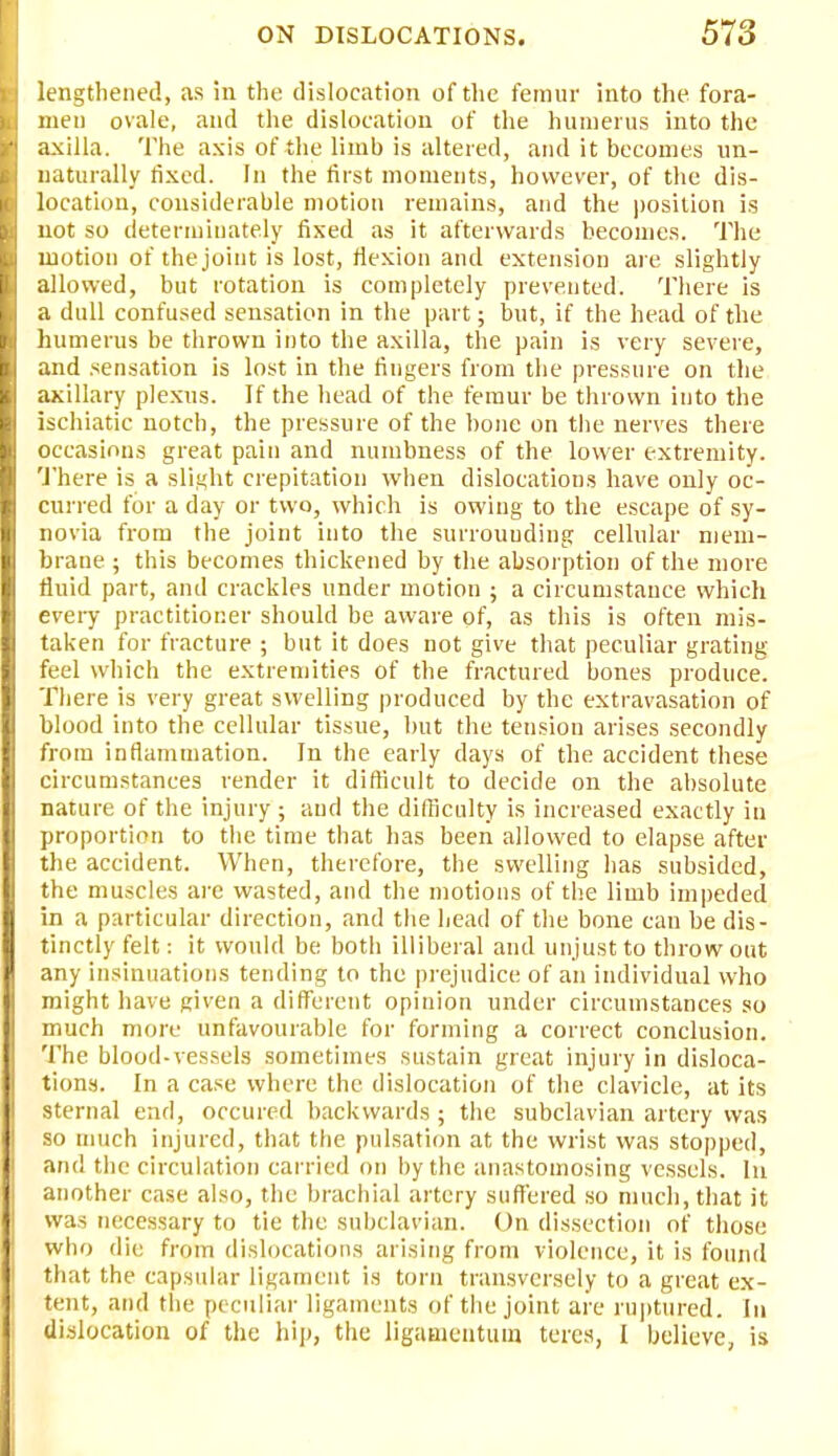 lengthened, as in the dislocation of the femur into the fora- men ovale, and the dislocation of the humerus into the axilla. The axis of the limb is altered, and it becomes un- naturally fixed. In the first moments, however, of the dis- location, considerable motion remains, and the position is not so determiuately fixed as it afterwards becomes. The motion of the joint is lost, flexion and extension are slightly allowed, but rotation is completely prevented. There is a dull confused sensation in the part; but, if the head of the humerus be thrown into the axilla, the pain is very severe, and sensation is lost in the fingers from the pressure on the axillary plexus. If the head of the femur be thrown into the ischiatic notch, the pressure of the bone on the nerves there occasions great pain and numbness of the lower extremity. There is a slight crepitation when dislocations have only oc- curred for a day or two, which is owing to the escape of sy- novia from the joint into the surrouuding cellular mem- brane ; this becomes thickened by the absorption of the more fluid part, and crackles under motion ; a circumstance which every practitioner should be aware of, as this is often mis- taken for fracture ; but it does not give that peculiar grating feel which the extremities of the fractured bones produce. There is very great swelling produced by the extravasation of blood into the cellular tissue, but the tension arises secondly from inflammation. In the early clays of the accident these circumstances render it difficult to decide on the absolute nature of the injury ; and the difficulty is increased exactly in proportion to the time that has been allowed to elapse after the accident. When, therefore, the swelling has subsided, the muscles are wasted, and the motions of the limb impeded in a particular direction, and the head of the bone can be dis- tinctly felt: it would be both illiberal and unjust to throw out any insinuations tending to the prejudice of an individual who might have given a different opinion under circumstances so much more unfavourable for forming a correct conclusion. The blood-vessels sometimes sustain great injury in disloca- tions. In a case where the dislocation of the clavicle, at its sternal end, occured backwards ; the subclavian artery was so much injured, that the pulsation at the wrist was stopped, and the circulation carried on by the anastomosing vessels. In another case also, the brachial artery suffered so much, that it was necessary to tie the subclavian. On dissection of those who die from dislocations arising from violence, it is found that the capsular ligament is torn transversely to a great ex- tent, and the peculiar ligaments of the joint are ruptured. In dislocation of the hip, the ligamentuin teres, I believe, is