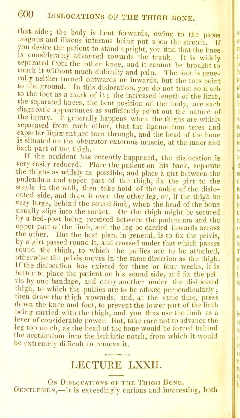 that, side; the body is bent forwards, owing to the psoas magnus and iliacus interims being put upon the stretch. If you desire the patient to stand upright, you find that the knee is considerably advanced towards the trunk. It is widely separated from the other knee, and it cannot be brought to touch it without much difficulty and pain. The foot is gene- rally neither turned outwards or inwards, but the toes point to the ground. In this dislocation, you do not trust so much to the foot as a mark of it; the increased length of the limb, the separated knees, the bent position of the bodv, are such diagnostic appearances as sufficiently point out the nature of the injury. It generally happens when the thighs are widely separated from each other, that the ligameutum teres and capsular ligament are torn through, and the head of the bone is situated on the obturator externus muscle, at the inner aud back part of the thigh. If the accident has recently happened, the dislocation is very easily reduced. Place the patient on his back, separate the thighs as widely as possible, and place a girt between the pudendum and upper part of the thigh, fix the girt to the staple in the wall, then take hold of the ankle of the dislo- cated side, and draw it over the other leg, or, if the thigh be very large, behind the sound limb, when the head of the bone usually slips into the socket. Or the thigh might be secured by a bed-post being received between the pudendum and the upper part of the limb, and the leg be carried inwards across the other. But the best plan, in general, is to fix the pelvis, by a girt passed round it, and crossed under that which passes round the thigh, to which the pullies are to be attached, otherwise the pelvis moves in the same direction as the thigh. If the dislocation has existed for three or four weeks, it is better to place the patient on his sound side, and fix the pel- vis by one bandage, aud carry another under the dislocated thigh, to which the pullies are to be affixed perpendicularly ; then draw the thigh upwards, and, at the same time, press down the knee and foot, to prevent the lower part of the limb being carried with the thigh, and you thus use the limb as a lever of considerable power. But, take care not to advance the leg too much, as the head of the bone would be forced behind the acetabulum into the ischiatic notch, from which it would be extremely difficult to remove it. LECTURE LXXII. On Dislocations of the Thigh Bone. Gentlemen,—It is exceedingly curious and interesting, both