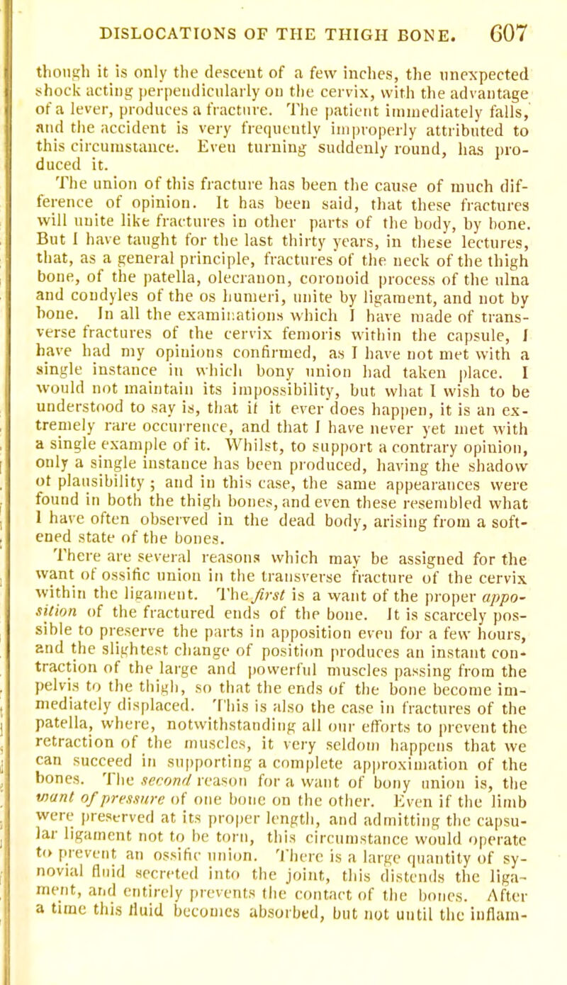 though it is only the descent of a few inches, the unexpected shock acting perpendicularly on the cervix, with the advantage of a lever, produces a fracture. The patient immediately falls, and the accident is very frequently improperly attributed to this circumstance. Eveu turning suddenly round, has pro- duced it. The union of this fracture has been the cause of much dif- ference of opinion. It has been said, that these fractures will unite like fractures in other parts of the body, by bone. But I have taught for the last thirty years, in these lectures, that, as a general principle, fractures of the neck of the thigh bone, of the patella, olecranon, coronoid process of the ulna and condyles of the os humeri, unite by ligament, and not by bone. In all the examinations which I have made of trans- verse fractures of the cervix femoris within the capsule, I have had my opinions confirmed, as I have not met with a single instance in which bony union had taken place. I would not maintain its impossibility, but what I wish to be understood to say is, that it it everdoes happen, it is an ex- treniely rare occurrence, and that I have never yet met with a single example of it. Whilst, to support a contrary opinion, only a single instance has been produced, having the shadow ot plausibility; and in this case, the same appearances were found in both the thigh bones, and even these resembled what 1 have often observed in the dead body, arising from a soft- ened state of the bones. There are several reasons which may be assigned for the want of ossific union in the transverse fracture of the cervix within the ligament. The first is a want of the proper appo- sition of the fractured ends of the bone. It is scarcely pos- sible to preserve the parts in apposition even for a few hours, and the slightest change of position produces an instant con- traction of the large and powerful muscles passing from the pelvis to the thigh, so that the ends of the bone become im- mediately displaced. This is also the case in fractures of the patella, where, notwithstanding all our efforts to prevent the retraction of the muscles, it very seldom happens that we can succeed in supporting a complete approximation of the bones. The second reason for a want of bony union is, the want of pressure of one bone on the other. Even if the limb were preserved at its proper length, and admitting the capsu- lar ligament not to be torn, this circumstance would operate to prevent an ossific union. There is a large quantity of sy- novial fluid secreted into the joint, this distends the liga- ment, and entirely prevents the contact of the bones. After a time this rluid becomes absorbed, but not until the infiam-