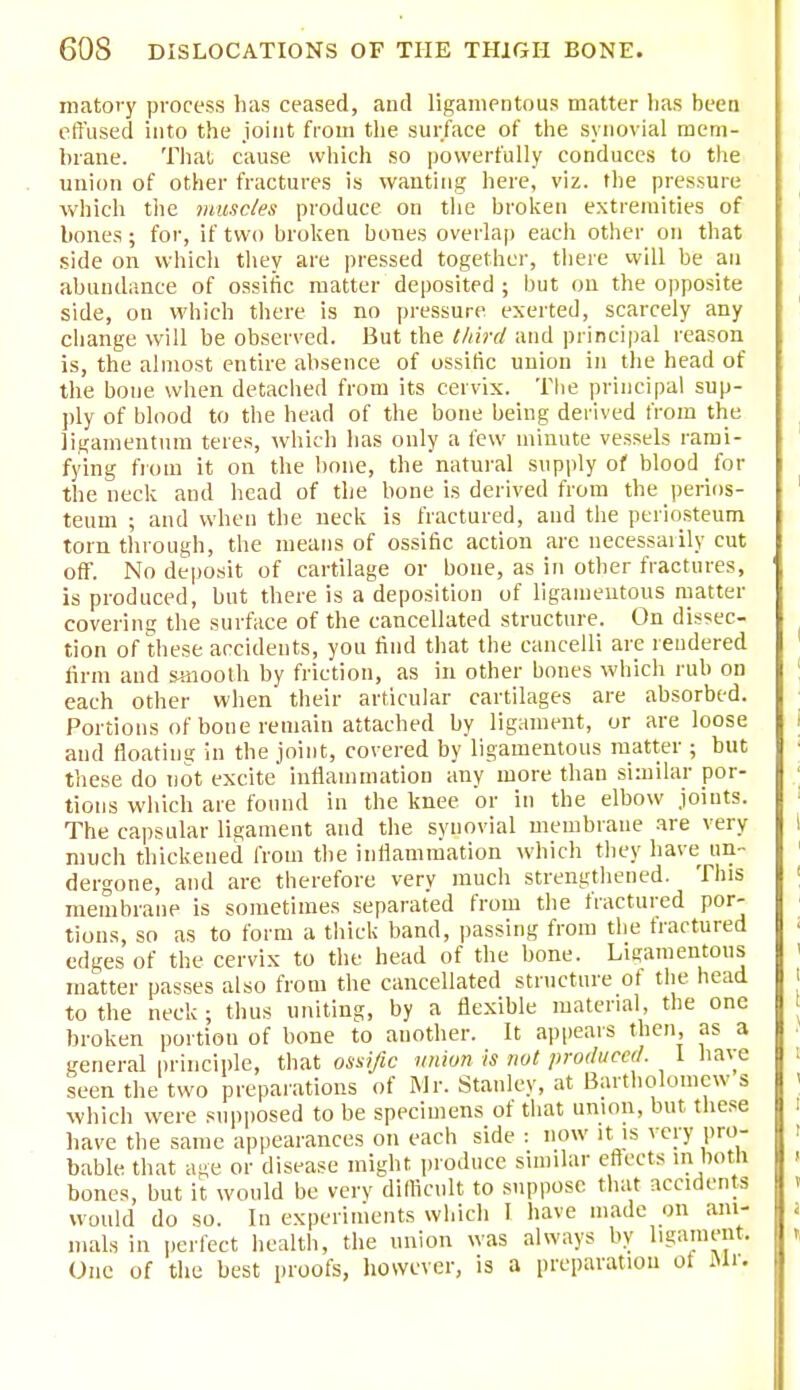 matory process has ceased, and ligamentous matter lias been effused into the joint from the surface of the synovial mem- brane. That cause which so powerfully conduces to the union of other fractures is wanting here, viz. the pressure which the muscles produce on the broken extremities of bones; for, if two broken bones overlap each other on that side on which they are pressed together, there will be an abundance of ossific matter deposited ; but on the opposite side, on which there is no pressure exerted, scarcely any change will be observed. But the third and principal reason is, the almost entire absence of ossific union in the head of the bone when detached from its cervix. Tlie principal sup- ply of blood to the head of the bone being derived from the ligamentum teres, which has only a few minute vessels rami- fying from it on the bone, the natural supply of blood for the neck and head of the bone is derived from the perios- teum ; and when the neck is fractured, and the periosteum torn through, the means of ossific action are necessarily cut off. No deposit of cartilage or bone, as in other fractures, is produced, but there is a deposition of ligamentous matter coverin<; the surface of the cancellated structure. On dissec- tion of these accidents, you find that the cancelli are rendered firm and smooth by friction, as in other bones which rub on each other when their articular cartilages are absorbed. Portions of bone remain attached by ligament, or are loose and floating in the joint, covered by ligamentous matter ; but these do not excite inflammation any more than similar por- tions which are found in the knee or in the elbow joints. The capsular ligament and the synovial membrane are very much thickened from the inflammation which they have un- dergone, and are therefore very much strengthened. This membrane is sometimes separated from the fractured por- tions, so as to form a thick band, passing from the fractured edges of the cervix to the head of the bone. Ligamentous matter passes also from the cancellated structure of the head to the neck; thus uniting, by a flexible material, the one broken portion of bone to another. It appears then, as a general principle, that ossific union is not produced. I have seen the two preparations of Mr. Stanley, at Bartholomew s which were supposed to be specimens of that union, but these have the same appearances on each side : now it is very pro- bable that age or disease might produce similar effects in botli bones, but it would be very difficult to suppose that accidents would do so. In experiments which I have made on ani- mals in perfect health, the union was always by ligament. One of the best proofs, however, is a preparation ot Mr.
