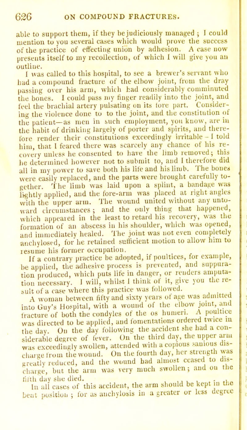 able to support them, if they be judiciously managed ; I could mention to you several cases which would prove the success of the practice of effecting union by adhesion. A case now presents itself to my recollection, of which I will give you an outline. I was called to this hospital, to see a brewer's servant who had a compound fracture of the elbow joint, from the dray passing over his arm, which had considerably comminuted the bones. I could pass my finger readily into the joint, and feel the brachial artery pulsating on its tore part. Consider- ing the violence done to to the joint, and the constitution of the patient—as men in such employment, you know, are in the habit of drinking largely of porter and spirits, and there- fore render their constitutions exceedingly irritable - 1 told him, that I feared there was scarcely any chance of his re- covery unless he consented to have the limb removed; this lie determined however not to submit to, and I therefore did all in my power to save both his life and his limb. The bones were easily replaced, and the parts were brought carefully to- gether. The limb was laid upon a splint, a bandage was lightly applied, and the fore-arm was placed at right angles with the upper arm. The wound united without any unto- ward circumstances; and the only thing that happened, which appeared in the least to retard his recovery, was the formation of an abscess in his shoulder, which was opened, and immediately healed. The joint was not even completely anchylosed, for he retained sufficient motion to allow him to resume his former occupation. If a contrary practice be adopted, if poultices, for example, be applied, the adhesive process is prevented, and suppura- tion produced, which puts life in danger, or renders amputa- tion necessary. 1 will, whilst 1 think of it, give you the re- sult of a case where this practice was followed. A woman between fifty and sixty years of age was admitted into Guy's Hospital, with a wound of the elbow joint, and fracture of both the condyles of the os humeri. A poultice was directed to be applied, and fomentations ordered twice in the day On the day following the accident she had a con- siderable degree of fever. On the third day, the upper arm was exceedingly swollen, attended with a copious sanious dis- charge from the wound. On the fourth day, her strength was greatly reduced, and the wound had almost ceased to dis- charge, but the arm was very much swollen; and on the tilth day she died. . . In all cases of this accident, the arm should be kept in the beut position ; for as anchylosis in a greater or less degree