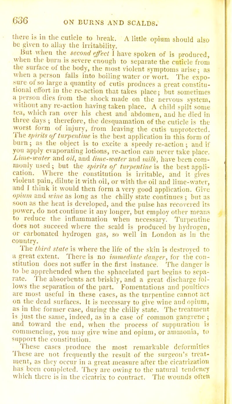 there is in the cuticle to break. A little opium should also be given to allay the irritability. But when the second effect I have spoken of is produced, when the burn is severe enough to separate the cuticle from the surface of the body, the most violent symptoms arise; as when a person falls into boiling water or wort. The expo- sure of so large a quantity of cutis produces a great constitu- tional effort in the re-action that takes place; but sometimes a person dies from the shock made on the nervous system, without any re-action having taken place. A child spilt some tea, which ran over his chest and abdomen, and he died in three days ; therefore, the desquamation of the cuticle is the worst form of injury, from leaving the cutis unprotected. The spirits of turpentine is the best application in this form of burn; as the object is to excite a speedy re-action; and if you apply evaporating lotions, re-action can never take place. Lime-water and oil, and time-water and milk, have been com- monly used; but the spirits of turpentine in the best appli- cation. Where the constitution is irritable, and it gives violent pain, dilute it with oil, or with the oil and lime-water, and I think it would then form a very good application. Give opium and wine as long as the chilly state continues ; but as soon as the heat is developed, and tlie pulse has recovered its power, do not continue it any longer, but employ other means to reduce the inflammation when necessary. Turpentine does not succeed where the scald is produced by hydrogen, or carbonated hydrogen gas, so well in London as in the country. The third state is where the life of the skin is destroyed to a great extent. There is no immediate danger, for the con- stitution does not suffer in the first instance. The danger is to be apprehended when the sphacelated part begins to sepa- rate. The absorbents act briskly, and a great discbarge fol- lows the separation of the part. Fomentations and poultices are most useful in these cases, as the turpentine cannot act on the dead surfaces. It is necessary to give wine and opium, as in the former case, during the chilly state. The treatment is just the same, indeed, as in a case of common gangrene ; and toward the end, when the process of suppuration is commencing, you may give wine and opium, or ammonia, to support the constitution. These cases produce the most remarkable deformities These are not frequently the result of the surgeon's treat- ment, as they occur in a great measure after the cicatrization lias been completed. They are owing to the natural tendency which there is in the cicatrix to contract. The wounds often