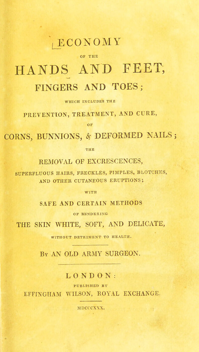 ^ECONOMY OF THE HANDS AND FEET, FINGERS AND TOES; WHICH INCLUDES THB PREVENTION, TREATMENT, AND CURE, OF CORNS, BUNNIONS, 8^ DEFORMED NAILS THE REMOVAL OF EXCRESCENCES, SUPERFLUOUS HAIBS, FRECKLES, PIMPLES, BLOTCHES, AND OTHER CUTANEOUS ERUPTIONS; WITH SAFE AND CERTAIN METHODS OP RENDERING THE SKIN WHITE, SOFT, AND DELICATE, WITHOUT DETRIMENT TO HEALTH. By AN OLD ARMY SURGEON. LONDON: PUBLISHED BY EFFINGHAM WILSON, EOYAL EXCHANGE. MDCCCXXX.