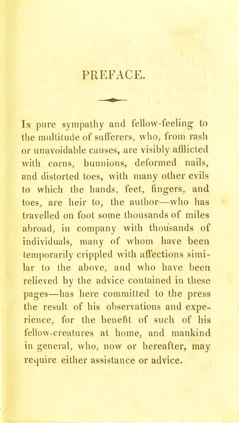 PREFACE. In pure sympathy and fellow-feeling; to the multitude of sufferers, who, from rash or unavoidable causes, are visibly afflicted with corns, bunnions, deformed nails, and distorted toes, with many other evils to which the hands, feet, fingers, and toes, are heir to, the author—who has travelled on foot some thousands of miles abroad, in company with thousands of individuals, many of whom have been temporarily crippled with affections simi- lar to the above, and who have been relieved by the advice contained in these pages—has here committed to the press the result of his observations and expe- rience, for the benefit of such of his fellow-creatures at home, and mankind in general, who, now or hereafter, may require either assistance or advice.