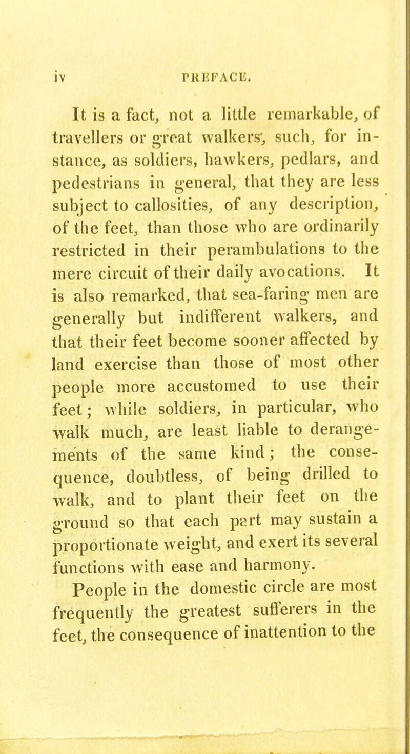 It is a fact, not a little remarkable, of travellers or great walkers, such, for in- stance, as soldiers, hawkers, pedlars, and pedestrians in <i;eneral, that they are less subject to callosities, of any description, of the feet, than those who are ordinarily restricted in their perambulations to the mere circuit of their daily avocations. It is also remarked, that sea-faring men are generally but indifferent walkers, and that their feet become sooner affected by land exercise than those of most other people more accustomed to use their feet; while soldiers, in particular, who walk much, are least liable to derange- ments of the same kind; the conse- quence, doubtless, of being drilled to walk, and to plant their feet on the ground so that each part may sustain a proportionate weight, and exert its several functions with ease and harmony. People in the domestic circle are most frequently the greatest sufferers in the feet, the consequence of inattention to the