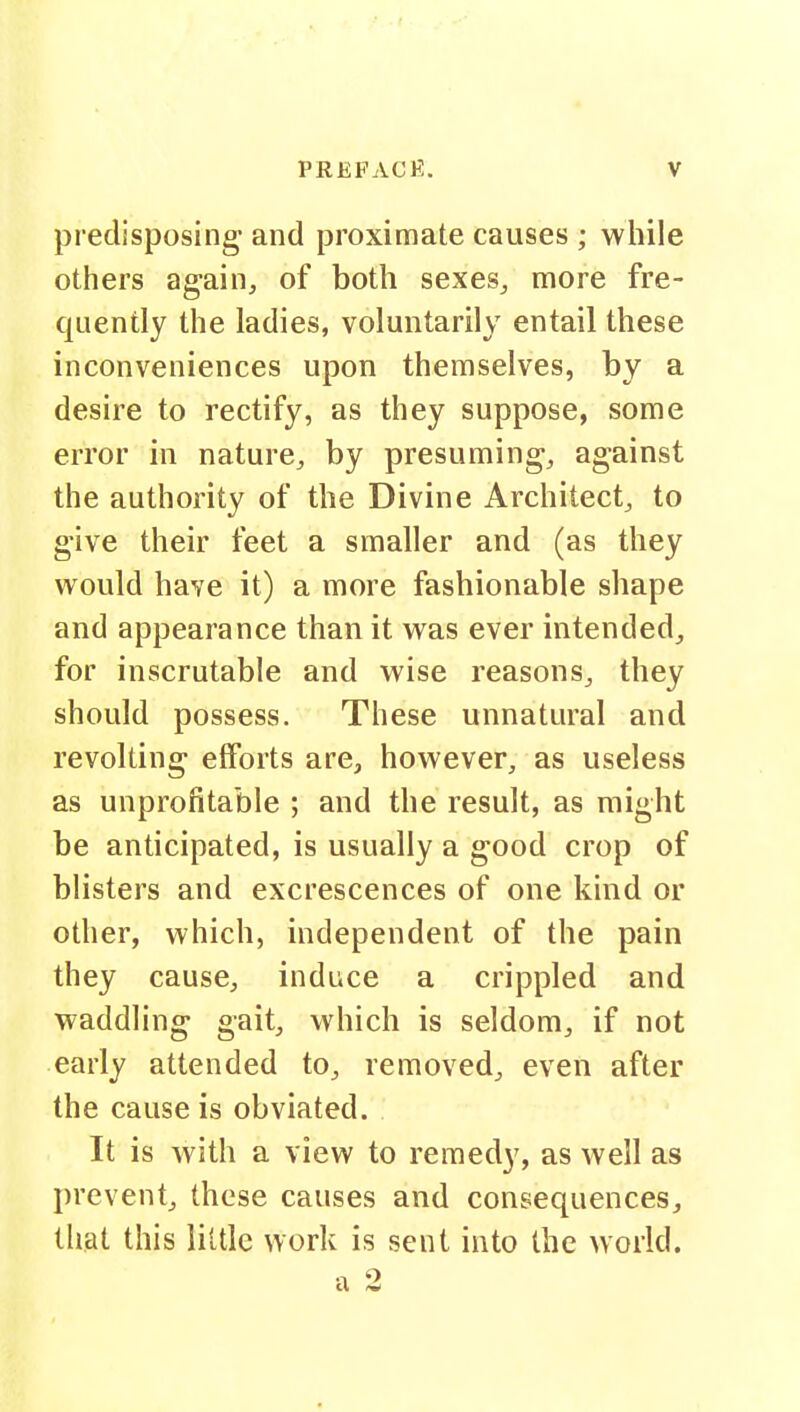 predisposing- and proximate causes ; while others again, of both sexes, more fre- quently the ladies, voluntarily entail these inconveniences upon themselves, by a desire to rectify, as they suppose, some error in nature, by presuming, against the authority of the Divine Architect, to give their feet a smaller and (as they would have it) a more fashionable shape and appearance than it was ever intended, for inscrutable and wise reasons, they should possess. These unnatural and revolting efforts are, however, as useless as unprofitable ; and the result, as might be anticipated, is usually a good crop of blisters and excrescences of one kind or other, which, independent of the pain they cause, induce a crippled and waddling gait, which is seldom, if not early attended to, removed, even after the cause is obviated. It is with a view to remedy, as well as prevent, these causes and consequences, that this little work is sent into the world. •1 '>