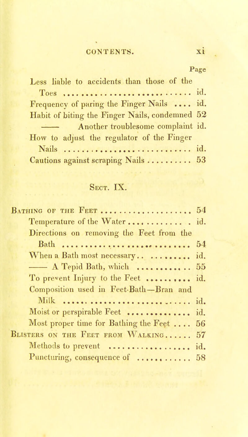 Page Less liable to accidents than those of the Toes id. Frequency of paring the Finger Nails .... id. Habit of biting the Finger Nails, condemned 52 Another troublesome complaint id. How to adjust the regulator of the Finger Nails id. Cautions against scraping Nails 53 Sect. IX. Bathing of the Feet 54 Teraperatui'e of the Water id. Directions on removing the Feet from the Bath 54 When a Bath most necessary id. A Tepid Bath, which 55 To prevent Injury to the Feet id. Composition used in Feet-Bath—Bran and Milk id. Moist or perspirable Feet id. Most proper time for Bathing the Feet .... 56 Blisters on the Feet from Walking 57 Methods to prevent id. Puncturing, consequence of , 58