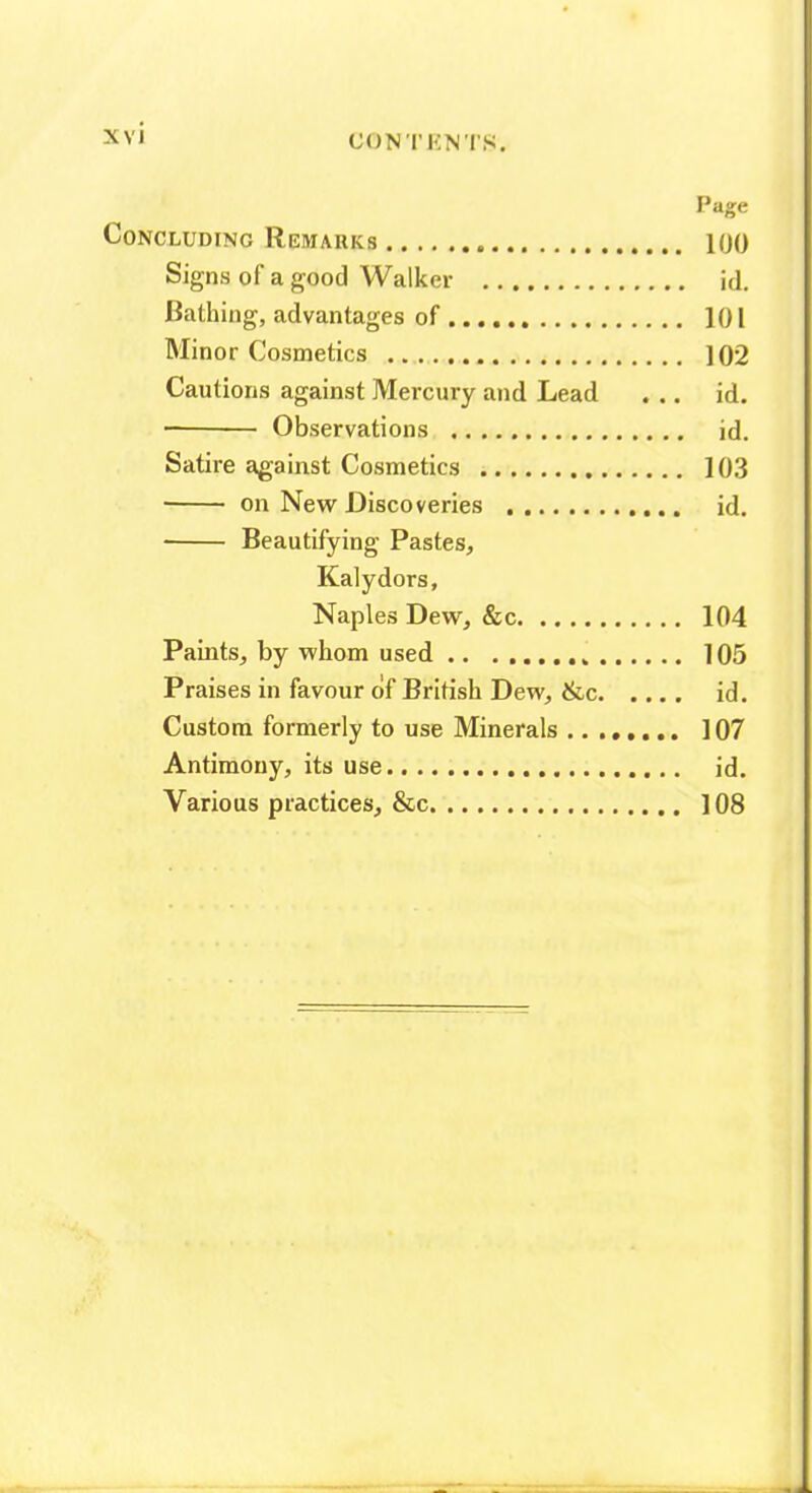 Page Concluding Remarks 100 Signs of a good Walker id. Bathing, advantages of ..., 101 Minor Cosmetics 102 Cautions against Mercury and Lead ... id. Observations id. Satire against Cosmetics 103 • on New Discoveries id, Beautifying Pastes, Kalydors, Naples Dew, &c 104 Paints, by whom used 105 Praises in favour of British Dew, &c id. Custom formerly to use Minerals 107 Antimony, its use id. Various practices, &c 108