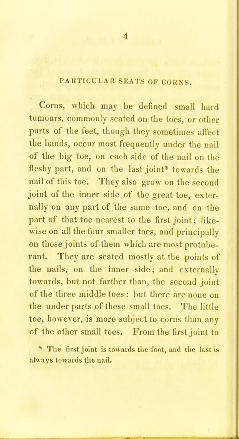 rARTICULAR SEATS OF CORNS. Corns, which may be defined small hard tumours, commonly seated on the toes, or other parts of the feet, though they sometimes affect the hands, occur most frequently under the nail of the big toe, on each side of the nail on the fleshy part, and on the last joint* towards the nail of this toe. They also grow on the second joint of the inner side of the great toe, exter- nally on any part of the same toe, and on Ihe part of that toe nearest to the first joint; like- wise on all the four smaller toes, and principally on those joints of them which are most protube- rant. They are seated mostly at the points of the nails, on the inner side; and externally towards, but not farther than, the second joint of the three middle toes : but there are none on the under parts of these small toes. The little toe, however, is more subject to corns than any of the other small toes. From the first joint to * The first joint is towards the foot, and the last is always towards the aail.