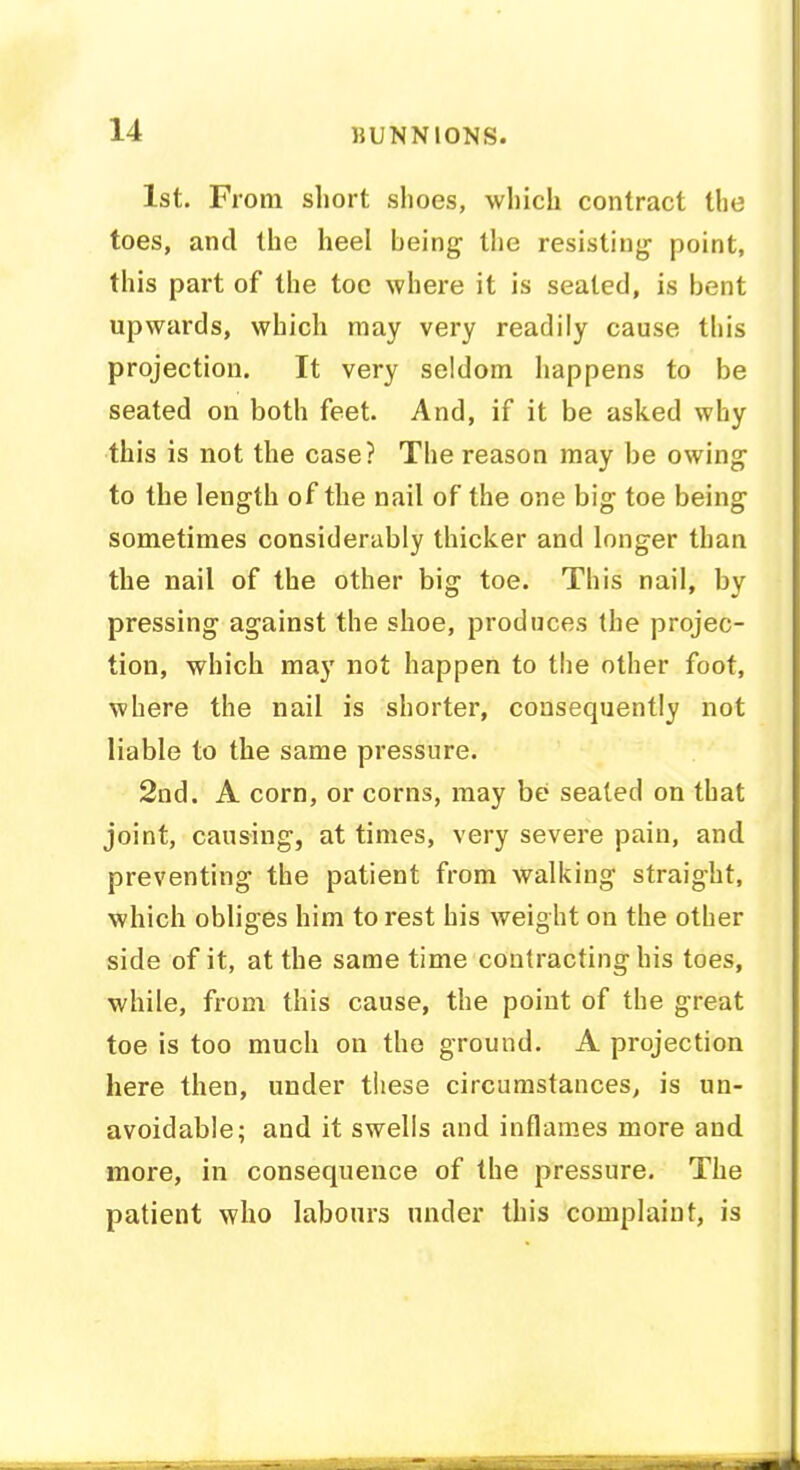 1st. From short shoes, which contract the toes, and the heel being the resisting point, this part of the toe where it is seated, is bent upwards, which may very readily cause this projection. It very seldom happens to be seated on both feet. And, if it be asked why this is not the case? The reason may be owing to the length of the nail of the one big toe being sometimes considerably thicker and longer than the nail of the other big toe. This nail, by pressing against the shoe, produces the projec- tion, which may not happen to the other foot, where the nail is shorter, consequently not liable to the same pressure. 2nd. A corn, or corns, may be seated on that joint, causing, at times, very severe pain, and preventing the patient from walking straight, which obliges him to rest his weight on the other side of it, at the same time contracting his toes, while, from this cause, the point of the great toe is too much on the ground. A projection here then, under these circumstances, is un- avoidable; and it swells and inflames more and more, in consequence of the pressure. The patient who labours under this complaint, is am