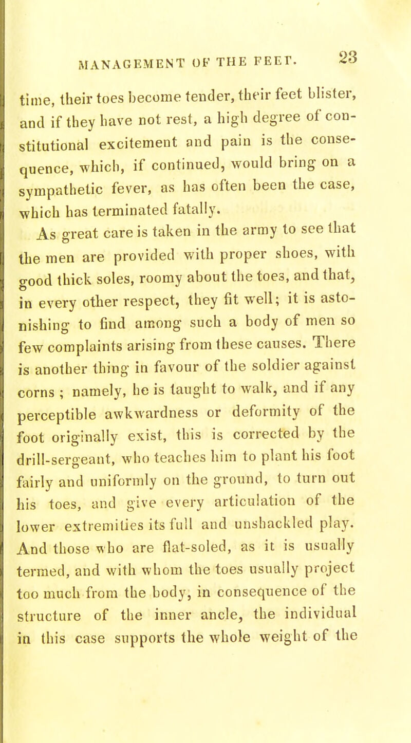 time, their toes become tender, their feet blister, and if they have not rest, a high degree of con- stitutional excitement and pain is the conse- quence, which, if continued, would bring on a sympathetic fever, as has often been the case, which has terminated fatally. As great care is taken in the army to see that the men are provided with proper shoes, with good thick soles, roomy about the toes, and that, in every other respect, they fit well; it is asto- nishing to find among such a body of men so few complaints arising from these causes. There is another thing in favour of the soldier against corns ; namely, he is taught to walk, and if any perceptible awkwardness or deformity of the foot originally exist, this is corrected by the drill-sergeant, who teaches him to plant his foot fairly and uniformly on the ground, to turn out his toes, and give every articulation of the lower extremities its full and unshackled play. And those who are flat-soled, as it is usually termed, and with whom the toes usually project too much from the body, in consequence of the structure of the inner ancle, the individual in this case supports the whole weight of the