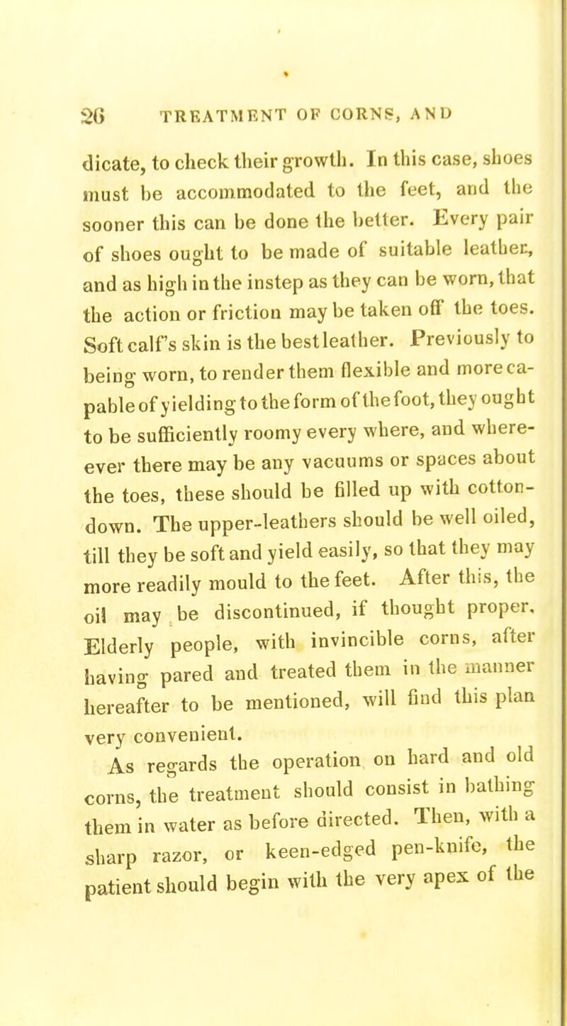 dicate, to check their growth. In this case, shoes must be accommodated to the feet, and the sooner this can be done the better. Every pair of shoes ought to be made of suitable leather, and as high in the instep as they can be worn, that the action or friction maybe taken off the toes. Soft calf's skin is the bestleather. Previously to being worn, to render them flexible and more ca- pable of yielding to the form of thefoot, they ought to be sufficiently roomy every where, and where- ever there may be any vacuums or spaces about the toes, these should be filled up with cotton- down. The upper-leathers should be well oiled, till they be soft and yield easily, so that they may more readily mould to the feet. After this, the oil may be discontinued, if thought proper. Elderly people, with invincible corns, after having pared and treated them in the manner hereafter to be mentioned, will find this plan very convenient. As regards the operation on hard and old corns, the treatment should consist in bathing them in water as before directed. Then, with a sharp razor, or keen-edged pen-knife, the patient should begin with the very apex of the