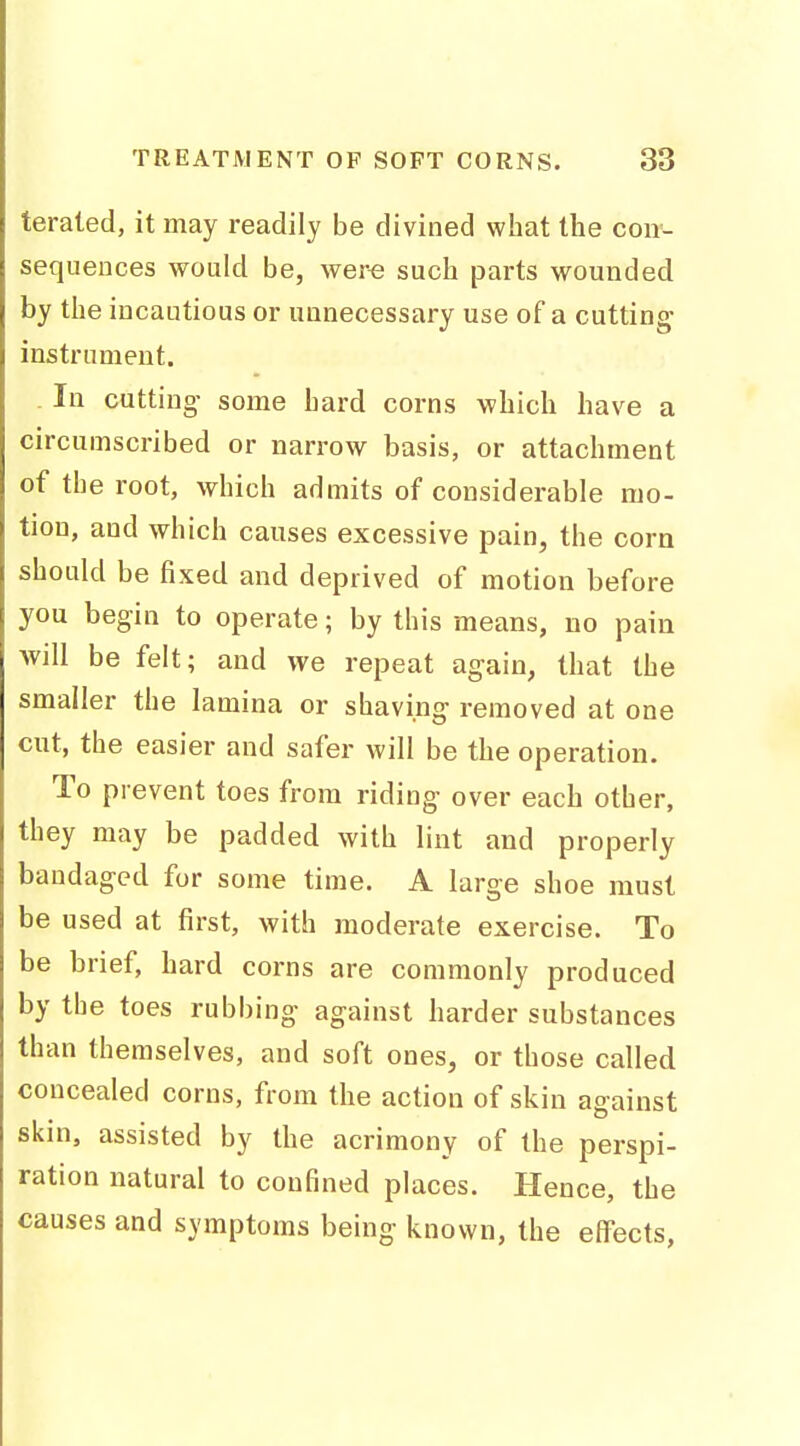 teraled, it may readily be divined what the con- sequences would be, were such parts wounded by the incautious or unnecessary use of a cutting instrument. In cutting- some hard corns which have a circumscribed or narrow basis, or attachment of the root, which admits of considerable mo- tion, and which causes excessive pain, the corn should be fixed and deprived of motion before you begin to operate; by this means, no pain will be felt; and we repeat again, that the smaller the lamina or shaving removed at one cut, the easier and safer will be the operation. To prevent toes from riding over each other, they may be padded with lint and properly bandaged for some time. A large shoe must be used at first, with moderate exercise. To be brief, hard corns are commonly produced by the toes rubbing against harder substances than themselves, and soft ones, or those called concealed corns, from the action of skin against skin, assisted by the acrimony of the perspi- ration natural to confined places. Hence, the causes and symptoms being known, the eflFects,