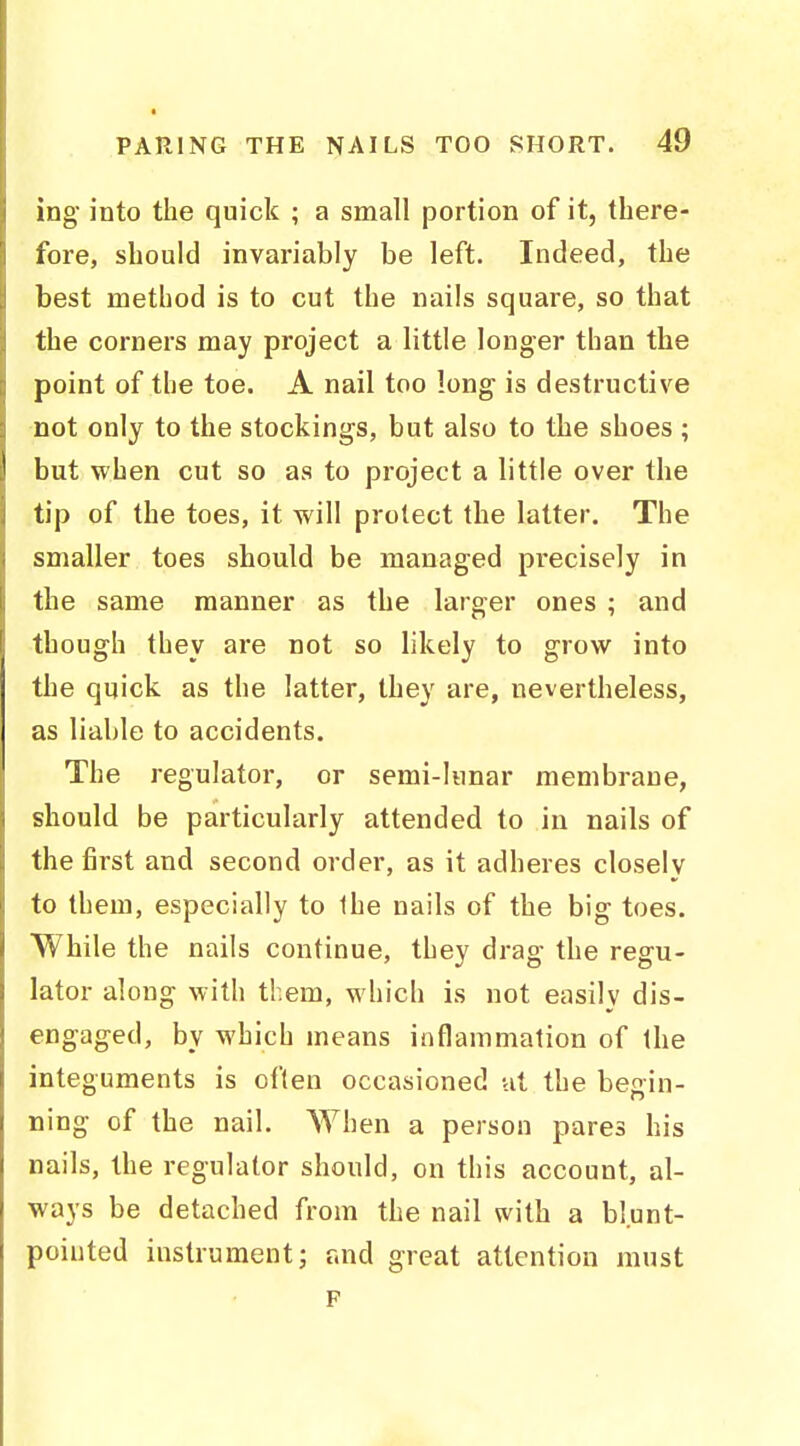 ing into the quick ; a small portion of it, there- fore, should invariably be left. Indeed, the best method is to cut the nails square, so that the corners may project a little longer than the point of the toe. A nail too long is destructive not only to the stockings, but also to the shoes ; but when cut so as to project a little over the tip of the toes, it will protect the latter. The smaller toes should be managed precisely in the same manner as the larger ones ; and though they are not so likely to grow into the quick as the latter, they are, nevertheless, as liable to accidents. The regulator, or semi-lunar membrane, should be particularly attended to in nails of the first and second order, as it adheres closely to them, especially to the nails of the big toes. While the nails continue, they drag the regu- lator along with them, which is not easily dis- engaged, by which means inflammation of the integuments is often occasioned ut the begin- ning of the nail. When a person pares his nails, the regulator should, on this account, al- ways be detached from the nail with a blunt- poiuted instrument; r.nd great attention must F