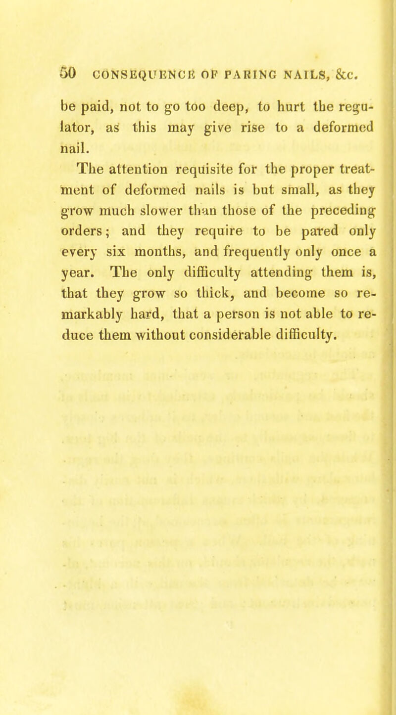 be paid, not to go too deep, to hurt the regu- lator, as this may give rise to a deformed nail. The attention requisite for the proper treat- ment of deformed nails is but small, as they grow much slower than those of the preceding orders; and they require to be pared only every six months, and frequently only once a year. The only difficulty attending them is, that they grow so thick, and become so re- markably hard, that a person is not able to re- duce them without considerable difficulty.