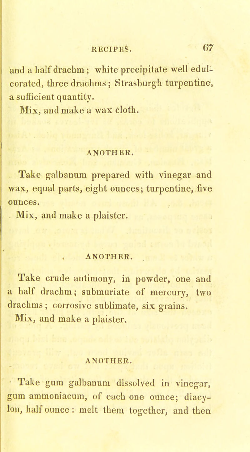 and a half drachm; white precipitate well edul- corated, three drachms; Strasburgli turpentine, a suflScient quantity. Mix, and make a wax cloth. ANOTHER. . Take galbanum prepared with vinegar and wax, equal parts, eight ounces; turpentine, five ounces. Mix, and make a plaister. ANOTHER. Take crude antimony, in powder, one and a half drachm; submuriate of mercury, two drachms ; corrosive sublimate, six grains. Mix, and make a plaister. ANOTHER. • Take gum galbanum dissolved in vinegar, gum ammoniacum, of each one ounce; diacy- lon, half ounce: melt them together, and then