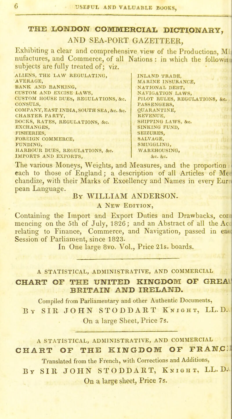 THE LONDON COMMERCIAL DICTIONARY, AND SEA-PORT GAZETTEER, Exhibiting a clear and comprehensive view of the Productions, M nufactures, and Commerce, of all Nations: in which the foUowir subjects are fully treated of; viz. ALIENS, THE LAW REGULATING, AVERAGE, BANK AND BANKING, CUSTOM AND EXCISE LAWS, CUSTOM HOUSE DUES, REGULATIONS, &c. CONSULS, COMPANY, EAST INDIA, SOUTH SEA, itc. &c. CHARTER PARTY, DOCKS, RATES, REGULATIONS, &c. EXCHANGES, FISHERIES, FOREIGN COMMERCE, FUNDING, HARBOUR DUES, REGULATIONS, &c. IMPORTS AND EXPORTS, INLAND TRADE, MARINE INSURANCE, NATIONAL DEBT, NAVIGATION LAWS, PILOT RULES, REGULATIONS, tec. PASSENGERS, QUARANTINE, REVENUE, SHIPPING LAWS, &c. SINKING FUND, SEIZURES, SALVAGE, SMUGGLING, WAREHOUSING, The various Moneys, Weights, and Measures, and the proportion each to those of England; a description of all Articles of Me qhandize, with their Marks of Excellency and Names in every Eur pean Language. By WILLIAM ANDERSON. A New Edition, Containing the Import and Export Duties and Drawbacks, cor. mencing on the 5th of July, 1826; and an Abstract of all the Ac relating to Finance, Commerce, and Navigation, passed in eai Session of Parliament, since 1823- In One large 8vo. Vol., Price 2ls. boards. A STATISTICAL, ADMINISTRATIVE, AND COMMERCIAL CHART OF THE UNITED KINGDOM OF GREA^ BRITAIN AND IRELAND. Compiled fi-om Parliamentary and other Authentic Documents, By sir JOHN STODDART Knight, LL. D. On a large Sheet, Price 7s. A STATISTICAL, ADMINISTRATIVE, AND COMMERCIAL CHART OF THE KINGDOM OF FRAN.C;i Translated from the French, with Corrections and Additions, By SIR JOHN STODDART, Knight, LL. D. On a large sheet, Price 7s.