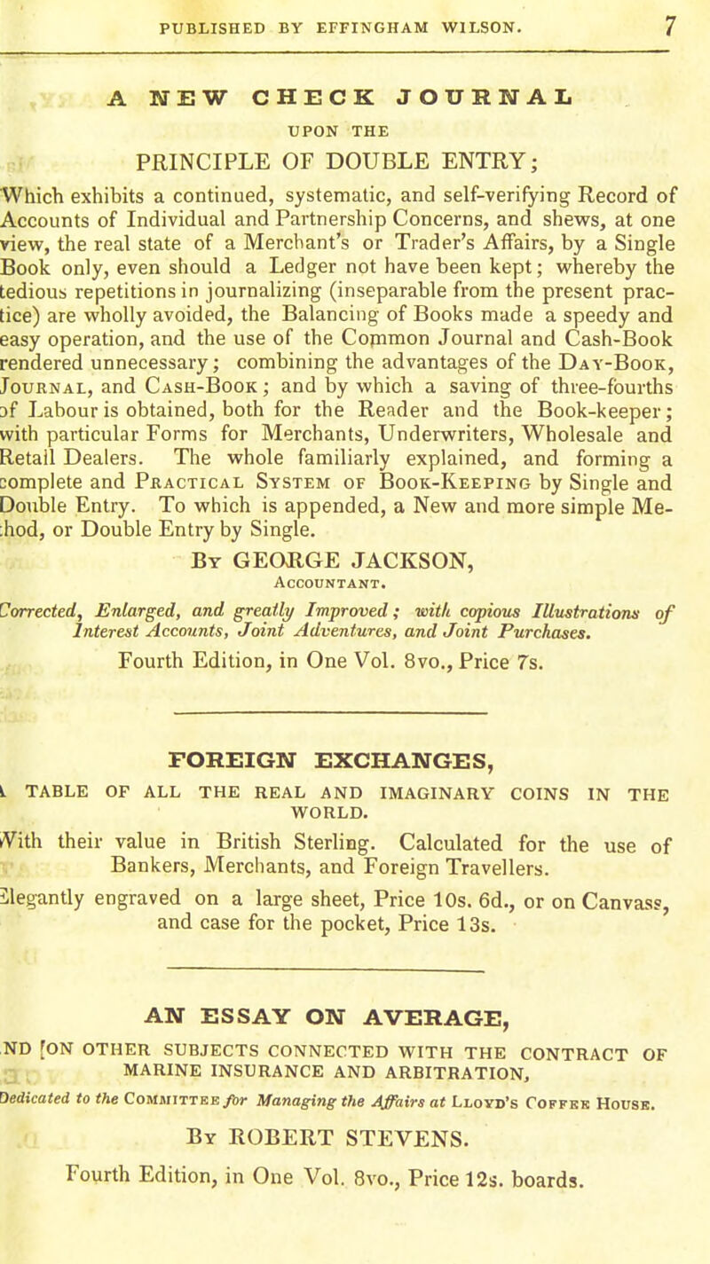 A WEW CHECK JOURNAL UPON THE PRINCIPLE OF DOUBLE ENTRY; Which exhibits a continued, systematic, and self-verifying Record of Accounts of Individual and Partnership Concerns, and shews, at one view, the real state of a Merchant's or Trader's Affairs, by a Single Book only, even should a Ledger not have been kept; whereby the tedious repetitions in journalizing (inseparable from the present prac- tice) are wholly avoided, the Balancing of Books made a speedy and easy operation, and the use of the Copimon Journal and Cash-Book rendered unnecessary; combining the advantages of the Day-Book, Journal, and Cash-Book ; and by which a saving of three-fourths af Labour is obtained, both for the Reader and the Book-keeper; with particular Forms for Merchants, Underwriters, Wholesale and Retail Dealers. The whole familiarly explained, and forming a complete and Practical System of Book-Keeping by Single and Double Entry. To which is appended, a New and more simple Me- ;hod, or Double Entry by Single. By GEOUGE JACKSON, Accountant. Corrected, Enlarged, and greatly Improved; with copious Illustrationn of Interest Accounts, Joint Adventures, and Joint Purchases. Fourth Edition, in One Vol. 8vo., Price 7s. FOREIGN EXCHANGES, L TABLE OF all THE REAL AND IMAGINARY COINS IN THE WORLD. tVith their value in British Sterling. Calculated for the use of Bankers, Merchants, and Foreign Travellers. Elegantly engraved on a large sheet. Price 10s. 6d., or on Canvass, and case for the pocket, Price 13s. AN ESSAY ON AVERAGE, ,ND [ON OTHER SUBJECTS CONNECTED WITH THE CONTRACT OF g-j- MARINE INSURANCE AND ARBITRATION, dedicated to the Committee ybr Managing the Affairs at Lloyd's Coffbk House. By ROBERT STEVENS.