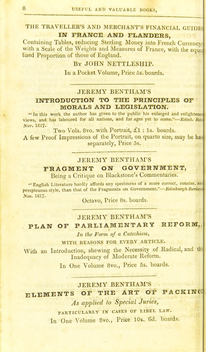 THE TRAVELLER'S AND MERCHANT'S FINANCIAL GVlDh IN FRANCE AND FLANDERS, Containing Tables, reducing Sterling Money into French Currenc} with a Scale of the Weights and Measures of Trance, witli the equ; lized Proportion of those of England. By JOHN NETTLESHIP. In a Pocket Volume, Price 5s. boards. JEREMY BENTHAM'S INTRODUCTION TO THE PRINCIPLES OF MORALS AND LEGISLATION. In this work the author has given to the public his enlarged and enlightem views, and has laboured for all nations, and forages yet to come.—Bdinb. Re Nov, I8I7. Two Vols. 8vo. with Portrait, £l : Is. boards. A few Proof Impressions of the Portrait, on quarto size, may be ha -, separately. Price 5s. JEREMY BENTHAM'S FRAGMENT ON GOVERNMENT, Being a Critique on Blackstone's Commentavies. English Literature hardly afifbrds any specimens of a more correct, concise, ai perspicuous style, than that of the Fragments on Government.—Bdinftur^r/j Reviei Nov. 1817- , Octavo, Price 8s. boards. JEREMY BENTHAM'S PLAN OF PARLIAMENTARY REFORM,. In the Form of a Catechism, WITH REASONS FOR EVERY ARTICLE. With an Introduction, shewing the Necessity of Radical, and t\ Inadequacy of Moderate Reform. In One Volume 8vo., Price 5s. boards. JEREMY BENTHAM'S ELEMENTS OF THE ART OF PACKINCC As applied to Special Juries, PARTICULARLY IN CASES OF LIBEL LAW.