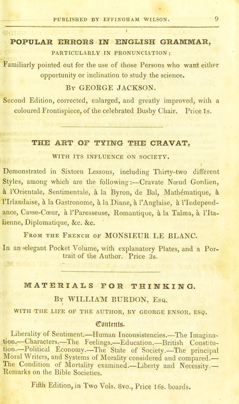 POPULAR ERRORS IN ENGLISH GRAMMAR, PARTICULARLY IN PRONUNCIATION; Familiarly pointed out for the use of those Persons who want either opportunity or inclination to study the science. By GEORGE JACKSON. Second Edition, corrected, enlarged, and greatly improved, with a coloured Frontispiece, of the celebrated Busby Chair. Price Is. THE ART OF TYING THE CRAVAT, WITH ITS INFLUENCE ON SOCIETY. Demonstrated in Sixteen Lessons, including Thirty-two different Styles, among which are the following:—Cravate Noeud Gordien, k I'Orientale, Sentimentale, k la Byron, de Bal, Mathdmatique, k rirlandaise, h, la Gastronome, h. la Diane, h, I'Anglaise, k I'lndepend- ance, Casse-Coeur, k I'Paresseuse, Roraantique, k la Talma, k ITta- lienne, Diplomatique, &c. &c. From the French of MONSIEUR LE BLANC. In an »elegant Pocket Volume, with explanatory Plates, and a Por- trait of the Author. Price 3s. MATERIALS FOR THINKING. By WILLIAM BURDON, Esa. WITH THE LIFE OF THE AUTHOR, BY GEORGE ENSOR, ESQ. CTontents. Liberality of Sentiment.—Human Inconsistencies.—The Imagina- tion.—Characters.—The Feelings.—Education.—British Constitu- tion.—Political Economy.—The State of Society.—The principal Moral Writers, and Systems of Morality considered and compared.— The Condition of Mortality examined.—Liberty and Necessity.— Remarks on the Bible Societies.