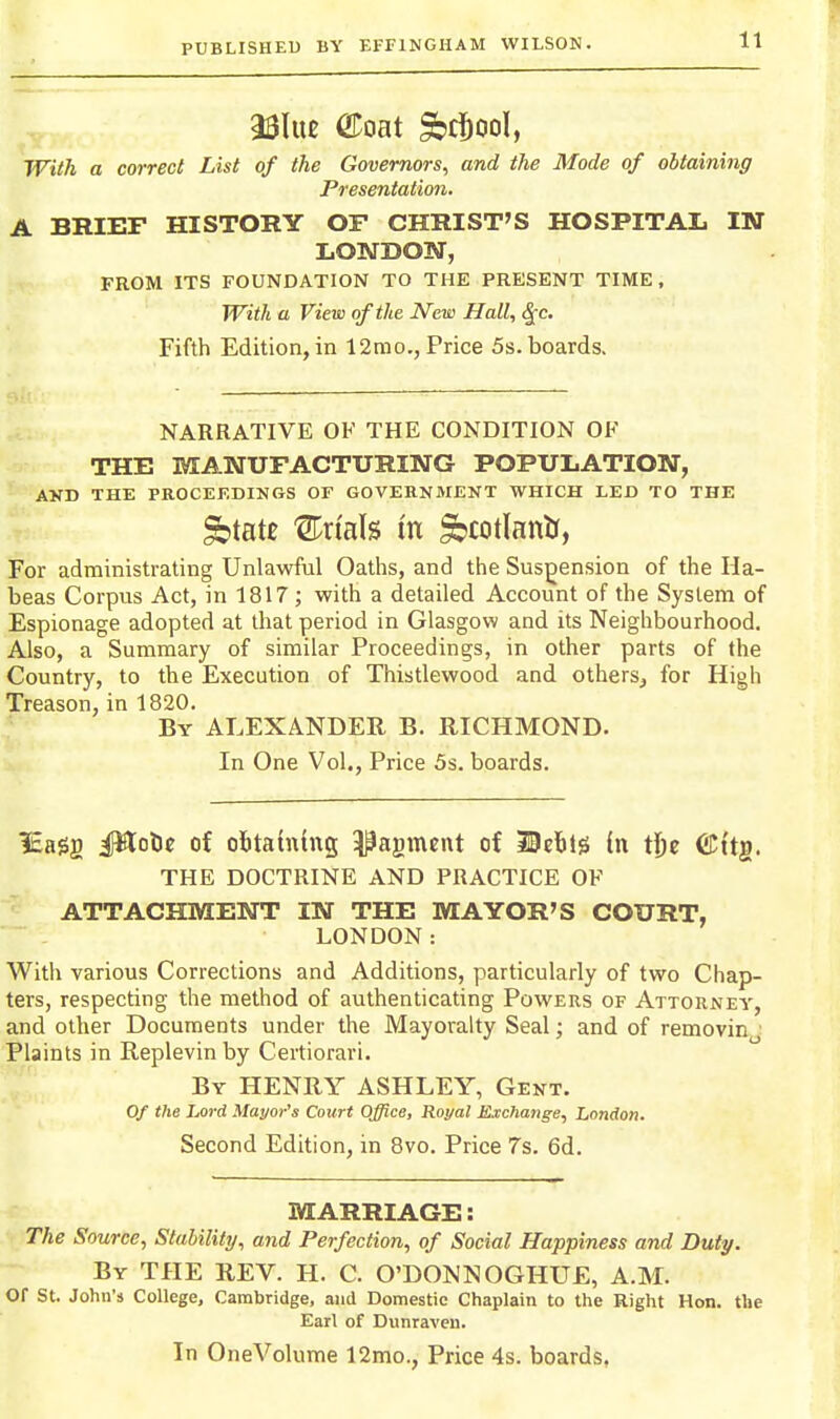 With a correct List of the Governors, and the Mode of obtaining Presentation. A BRIEF HISTORY OF CHRIST'S HOSPITAL IN LONDON, FROM ITS FOUNDATION TO THE PRESENT TIME, With a View of the New Hall, ^c. Fifth Edition, in 12mo., Price 5s. boards. NARRATIVE OF THE CONDITION OK THE MANUFACTURING POPULATION, AND THE PROCEEDINGS OF GOVERNMENT WHICH LED TO THE gbtate Sn'als m ^cotlantr, For administrating Unlawful Oaths, and the Suspension of the Ha- beas Corpus Act, in 1817 ; with a detailed Account of the System of Espionage adopted at that period in Glasgow and its Neighbourhood. Also, a Summary of similar Proceedings, in other parts of the Country, to the Execution of Thistlewood and others^ for High Treason, in 1820. By ALEXANDER B. RICHMOND. In One Vol., Price 5s. boards. iEaSg iWotic of obtaining ^agment of MtbH in tj)e ©itg. THE DOCTRINE AND PRACTICE OF ATTACHMENT IN THE MAYOR'S COURT, LONDON: With various Corrections and Additions, particularly of two Chap- ters, respecting the method of authenticating Powers of Attorney, and other Documents under the Mayoralty Seal; and of removin Plaints in Replevin by Certiorari. By henry ASHLEY, Gent. Of the Lord Mayor's Court Office, Royal Exchange, London. Second Edition, in 8vo. Price 7s. 6d. MARRIAGE: The Source, Stalilitij, and Perfection, of Social Happiness and Duty. By THE REV. H. C. O'DONNOGHUE, A.M. or St. John's College, Cambridge, and Domestic Chaplain to the Right Hon. the Earl of Dunraven.