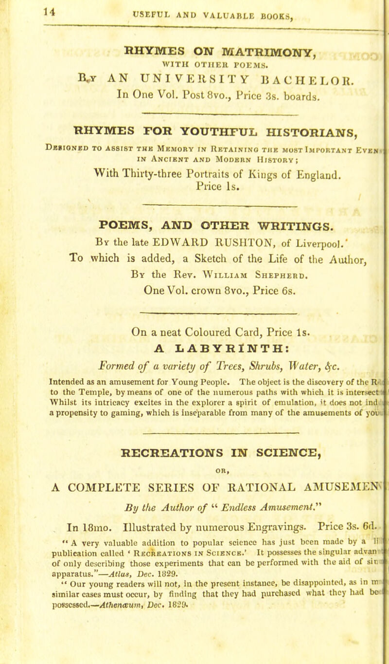 RHYMES ON MATRIMONY, WITH OTIIEll POEMS. B,y AN UNIVERSITY BACHELOR. In One Vol. PostSvo., Price 3s. boards. RHYMES FOR YOUTHFUL HISTORIANS, Dbcioneo to assist the Mkmory in Retaining the most Important Ev]SM^ IN Ancient and Modern History; With Thirty-three Portraits of Kings of England. Price Is. POEMS, AND OTHER WRITINGS. By the late EDWARD RUSHTON, of Liverpool.' To which is added, a Sketch of the Life of the Author, By the Rev. William Shefhebd. One Vol. crown 8vo., Price 6s. On a neat Coloured Card, Price Is. A LABYRINTH: Formed of a variety of Trees, Shrubs, Water, £fc. Intended as an amusement for Young People. The object is the discovery of the R':; to the Temple, by means of one of the numerous paths with which it is intersect i Whilst its intricacy excites in the explorer a spirit of emulation, H does not ind ; a propensity to gaming, which is inseparable from many of the amusements of yov . RECREATIONS IN SCIENCE, OR, A COMPLETE SERIES OF RATIONAL AMUSEMENT By the Author of  Endless Amusement. In 18mo. Illustrated by numerous Engravings. Price 3s. 6d.  A very valuable addition to popular science has just been made by a li pubhcalion called ' Recreations in Science.' It possesses the singular advan : of only describing those experiments that can be performed with the aid of sir, t apparatus.—Atlas, Dec. 11)29.  Our young readers will not, in the present instance, be disappointed, as in m similar cases must occur, by finding that they had purchased what they had bc> possessed.—Athenceum, Dec. 18i?9.